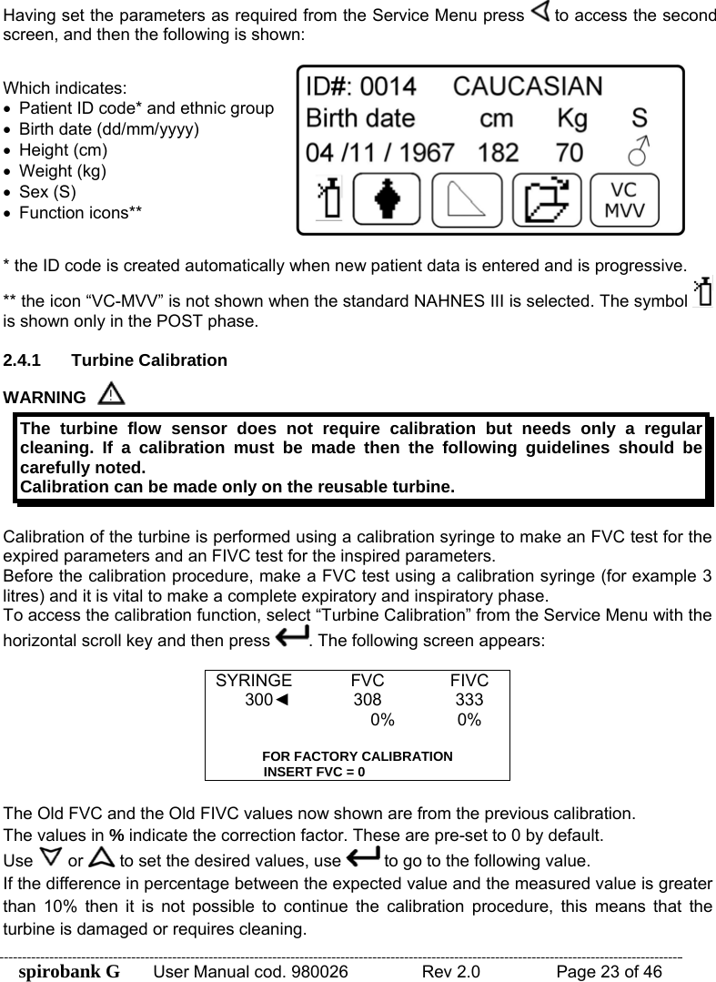 spirobank G  User Manual cod. 980026   Rev 2.0    Page 23 of 46 Having set the parameters as required from the Service Menu press   to access the second screen, and then the following is shown:  Which indicates: •  Patient ID code* and ethnic group •  Birth date (dd/mm/yyyy) • Height (cm) • Weight (kg) • Sex (S) • Function icons**  * the ID code is created automatically when new patient data is entered and is progressive. ** the icon “VC-MVV” is not shown when the standard NAHNES III is selected. The symbol   is shown only in the POST phase.  2.4.1 Turbine Calibration WARNING  The turbine flow sensor does not require calibration but needs only a regular cleaning. If a calibration must be made then the following guidelines should be carefully noted. Calibration can be made only on the reusable turbine.  Calibration of the turbine is performed using a calibration syringe to make an FVC test for the expired parameters and an FIVC test for the inspired parameters. Before the calibration procedure, make a FVC test using a calibration syringe (for example 3 litres) and it is vital to make a complete expiratory and inspiratory phase. To access the calibration function, select “Turbine Calibration” from the Service Menu with the horizontal scroll key and then press  . The following screen appears:  SYRINGE FVC  FIVC 300◄ 308  333  0%  0%     FOR FACTORY CALIBRATION INSERT FVC = 0 The Old FVC and the Old FIVC values now shown are from the previous calibration. The values in % indicate the correction factor. These are pre-set to 0 by default. Use   or   to set the desired values, use   to go to the following value.  If the difference in percentage between the expected value and the measured value is greater than 10% then it is not possible to continue the calibration procedure, this means that the turbine is damaged or requires cleaning.  