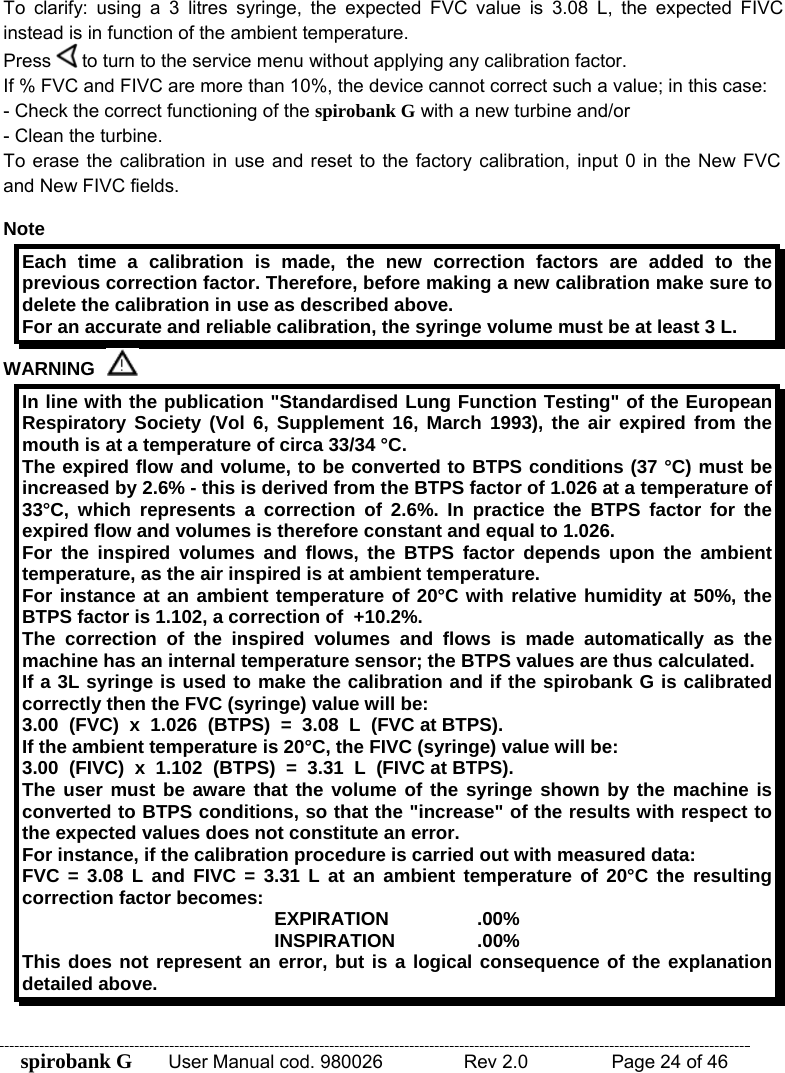 spirobank G  User Manual cod. 980026   Rev 2.0    Page 24 of 46 To clarify: using a 3 litres syringe, the expected FVC value is 3.08 L, the expected FIVC instead is in function of the ambient temperature. Press   to turn to the service menu without applying any calibration factor. If % FVC and FIVC are more than 10%, the device cannot correct such a value; in this case: - Check the correct functioning of the spirobank G with a new turbine and/or - Clean the turbine. To erase the calibration in use and reset to the factory calibration, input 0 in the New FVC and New FIVC fields.  Note Each time a calibration is made, the new correction factors are added to the previous correction factor. Therefore, before making a new calibration make sure to delete the calibration in use as described above. For an accurate and reliable calibration, the syringe volume must be at least 3 L. WARNING   In line with the publication &quot;Standardised Lung Function Testing&quot; of the European Respiratory Society (Vol 6, Supplement 16, March 1993), the air expired from the mouth is at a temperature of circa 33/34 °C. The expired flow and volume, to be converted to BTPS conditions (37 °C) must be increased by 2.6% - this is derived from the BTPS factor of 1.026 at a temperature of 33°C, which represents a correction of 2.6%. In practice the BTPS factor for the expired flow and volumes is therefore constant and equal to 1.026. For the inspired volumes and flows, the BTPS factor depends upon the ambient temperature, as the air inspired is at ambient temperature. For instance at an ambient temperature of 20°C with relative humidity at 50%, the BTPS factor is 1.102, a correction of  +10.2%. The correction of the inspired volumes and flows is made automatically as the machine has an internal temperature sensor; the BTPS values are thus calculated. If a 3L syringe is used to make the calibration and if the spirobank G is calibrated correctly then the FVC (syringe) value will be: 3.00  (FVC)  x  1.026  (BTPS)  =  3.08  L  (FVC at BTPS). If the ambient temperature is 20°C, the FIVC (syringe) value will be: 3.00  (FIVC)  x  1.102  (BTPS)  =  3.31  L  (FIVC at BTPS). The user must be aware that the volume of the syringe shown by the machine is converted to BTPS conditions, so that the &quot;increase&quot; of the results with respect to the expected values does not constitute an error.  For instance, if the calibration procedure is carried out with measured data: FVC = 3.08 L and FIVC = 3.31 L at an ambient temperature of 20°C the resulting correction factor becomes:  EXPIRATION   .00% INSPIRATION   .00% This does not represent an error, but is a logical consequence of the explanation detailed above.  