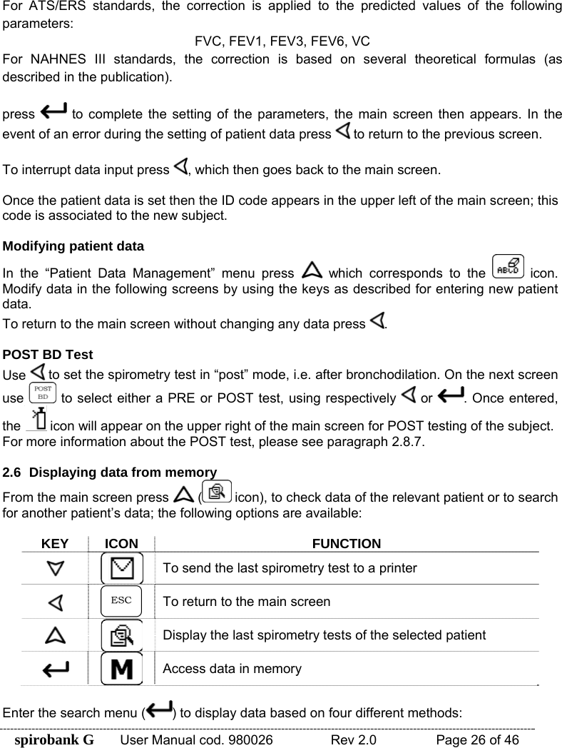 spirobank G  User Manual cod. 980026   Rev 2.0    Page 26 of 46  For ATS/ERS standards, the correction is applied to the predicted values of the following parameters: FVC, FEV1, FEV3, FEV6, VC For NAHNES III standards, the correction is based on several theoretical formulas (as described in the publication).  press   to complete the setting of the parameters, the main screen then appears. In the event of an error during the setting of patient data press   to return to the previous screen.  To interrupt data input press  , which then goes back to the main screen.  Once the patient data is set then the ID code appears in the upper left of the main screen; this code is associated to the new subject.  Modifying patient data In the “Patient Data Management” menu press   which corresponds to the   icon. Modify data in the following screens by using the keys as described for entering new patient data. To return to the main screen without changing any data press  .  POST BD Test Use   to set the spirometry test in “post” mode, i.e. after bronchodilation. On the next screen use   to select either a PRE or POST test, using respectively   or  . Once entered, the   icon will appear on the upper right of the main screen for POST testing of the subject. For more information about the POST test, please see paragraph 2.8.7.  2.6  Displaying data from memory From the main screen press   (  icon), to check data of the relevant patient or to search for another patient’s data; the following options are available:  KEY ICON FUNCTION  To send the last spirometry test to a printer   To return to the main screen  Display the last spirometry tests of the selected patient  Access data in memory  Enter the search menu ( ) to display data based on four different methods: 