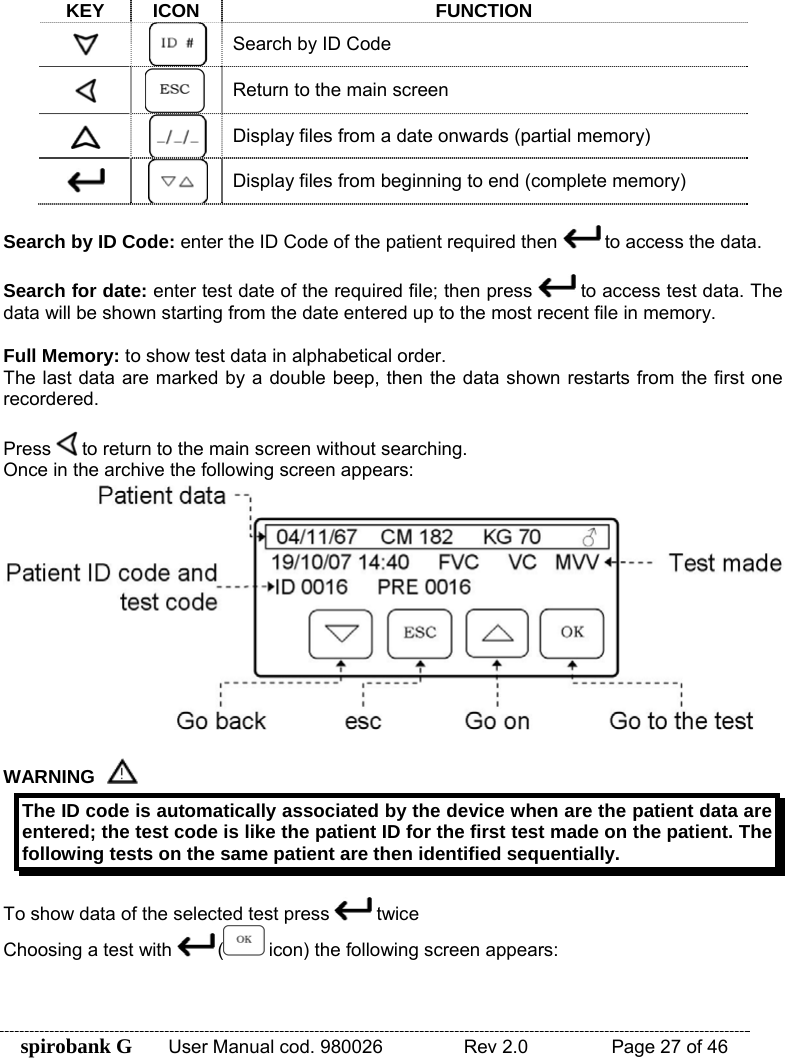 spirobank G  User Manual cod. 980026   Rev 2.0    Page 27 of 46  KEY ICON FUNCTION  Search by ID Code  Return to the main screen  Display files from a date onwards (partial memory)  Display files from beginning to end (complete memory)  Search by ID Code: enter the ID Code of the patient required then   to access the data.  Search for date: enter test date of the required file; then press   to access test data. The data will be shown starting from the date entered up to the most recent file in memory.  Full Memory: to show test data in alphabetical order. The last data are marked by a double beep, then the data shown restarts from the first one recordered.  Press   to return to the main screen without searching. Once in the archive the following screen appears:   WARNING  The ID code is automatically associated by the device when are the patient data are entered; the test code is like the patient ID for the first test made on the patient. The following tests on the same patient are then identified sequentially.  To show data of the selected test press   twice Choosing a test with   ( icon) the following screen appears:  