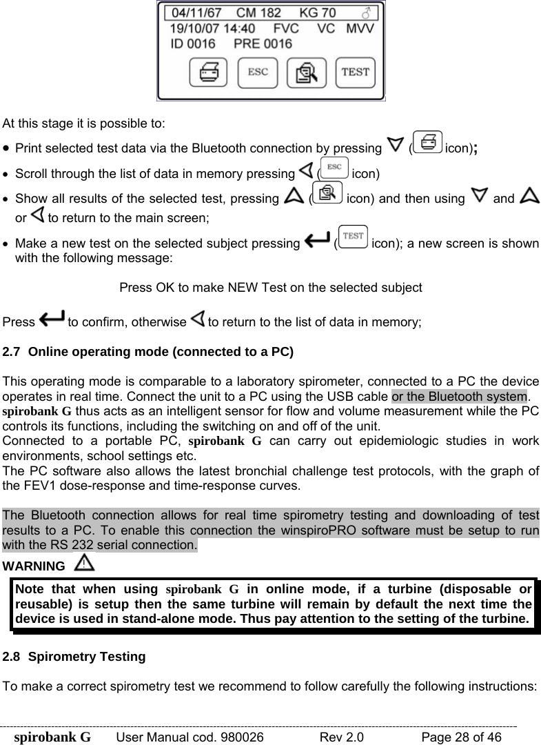 spirobank G  User Manual cod. 980026   Rev 2.0    Page 28 of 46   At this stage it is possible to: • Print selected test data via the Bluetooth connection by pressing   (  icon); •  Scroll through the list of data in memory pressing   (  icon) •  Show all results of the selected test, pressing   (  icon) and then using   and   or   to return to the main screen; •  Make a new test on the selected subject pressing   (  icon); a new screen is shown with the following message:  Press OK to make NEW Test on the selected subject  Press   to confirm, otherwise   to return to the list of data in memory;  2.7  Online operating mode (connected to a PC)  This operating mode is comparable to a laboratory spirometer, connected to a PC the device operates in real time. Connect the unit to a PC using the USB cable or the Bluetooth system. spirobank G thus acts as an intelligent sensor for flow and volume measurement while the PC controls its functions, including the switching on and off of the unit. Connected to a portable PC, spirobank G can carry out epidemiologic studies in work environments, school settings etc. The PC software also allows the latest bronchial challenge test protocols, with the graph of the FEV1 dose-response and time-response curves.  The Bluetooth connection allows for real time spirometry testing and downloading of test results to a PC. To enable this connection the winspiroPRO software must be setup to run with the RS 232 serial connection.  WARNING  Note that when using spirobank G in online mode, if a turbine (disposable or reusable) is setup then the same turbine will remain by default the next time the device is used in stand-alone mode. Thus pay attention to the setting of the turbine.  2.8 Spirometry Testing  To make a correct spirometry test we recommend to follow carefully the following instructions:  