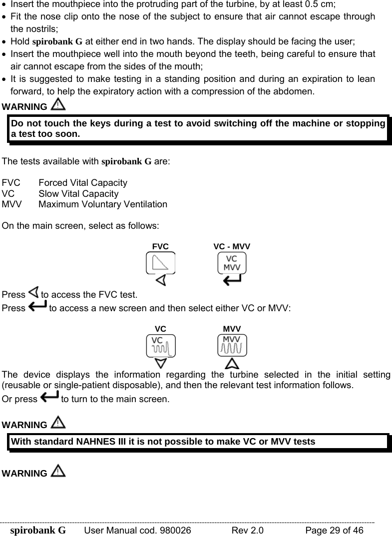 spirobank G  User Manual cod. 980026   Rev 2.0    Page 29 of 46 •  Insert the mouthpiece into the protruding part of the turbine, by at least 0.5 cm; •  Fit the nose clip onto the nose of the subject to ensure that air cannot escape through the nostrils; • Hold spirobank G at either end in two hands. The display should be facing the user; •  Insert the mouthpiece well into the mouth beyond the teeth, being careful to ensure that air cannot escape from the sides of the mouth; • It is suggested to make testing in a standing position and during an expiration to lean forward, to help the expiratory action with a compression of the abdomen. WARNING  Do not touch the keys during a test to avoid switching off the machine or stopping a test too soon.  The tests available with spirobank G are:  FVC  Forced Vital Capacity VC  Slow Vital Capacity MVV  Maximum Voluntary Ventilation  On the main screen, select as follows:  FVC  VC - MVV   Press   to access the FVC test. Press   to access a new screen and then select either VC or MVV:  VC MVV   The device displays the information regarding the turbine selected in the initial setting (reusable or single-patient disposable), and then the relevant test information follows. Or press   to turn to the main screen.  WARNING   With standard NAHNES III it is not possible to make VC or MVV tests  WARNING  