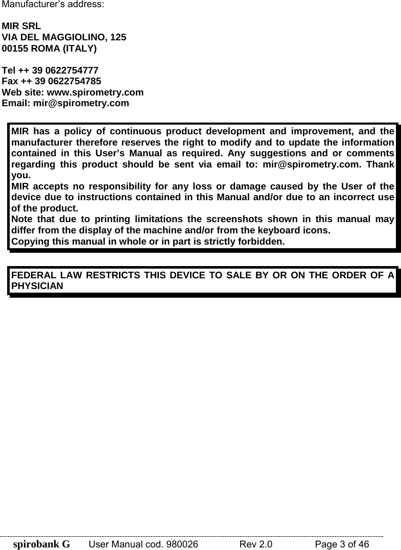 spirobank G  User Manual cod. 980026   Rev 2.0    Page 3 of 46 Manufacturer’s address:  MIR SRL VIA DEL MAGGIOLINO, 125 00155 ROMA (ITALY)  Tel ++ 39 0622754777 Fax ++ 39 0622754785 Web site: www.spirometry.com Email: mir@spirometry.com  MIR has a policy of continuous product development and improvement, and the manufacturer therefore reserves the right to modify and to update the information contained in this User’s Manual as required. Any suggestions and or comments regarding this product should be sent via email to: mir@spirometry.com. Thank you. MIR accepts no responsibility for any loss or damage caused by the User of the device due to instructions contained in this Manual and/or due to an incorrect use of the product. Note that due to printing limitations the screenshots shown in this manual may differ from the display of the machine and/or from the keyboard icons.  Copying this manual in whole or in part is strictly forbidden.  FEDERAL LAW RESTRICTS THIS DEVICE TO SALE BY OR ON THE ORDER OF A PHYSICIAN  