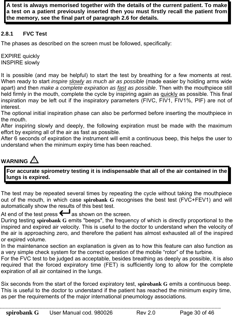 spirobank G  User Manual cod. 980026   Rev 2.0    Page 30 of 46 A test is always memorised together with the details of the current patient. To make a test on a patient previously inserted then you must firstly recall the patient from the memory, see the final part of paragraph 2.6 for details.  2.8.1 FVC Test The phases as described on the screen must be followed, specifically:  EXPIRE quickly INSPIRE slowly  It is possible (and may be helpful) to start the test by breathing for a few moments at rest. When ready to start inspire slowly as much air as possible (made easier by holding arms wide apart) and then make a complete expiration as fast as possible. Then with the mouthpiece still held firmly in the mouth, complete the cycle by inspiring again as quickly as possible. This final inspiration may be left out if the inspiratory parameters (FIVC, FIV1, FIV1%, PIF) are not of interest. The optional initial inspiration phase can also be performed before inserting the mouthpiece in the mouth. After inspiring slowly and deeply, the following expiration must be made with the maximum effort by expiring all of the air as fast as possible. After 6 seconds of expiration the instrument will emit a continuous beep, this helps the user to understand when the minimum expiry time has been reached.  WARNING  For accurate spirometry testing it is indispensable that all of the air contained in the lungs is expired.  The test may be repeated several times by repeating the cycle without taking the mouthpiece out of the mouth, in which case spirobank G recognises the best test (FVC+FEV1) and will automatically show the results of this best test. At end of the test press   as shown on the screen. During testing spirobank G emits &quot;beeps&quot;, the frequency of which is directly proportional to the inspired and expired air velocity. This is useful to the doctor to understand when the velocity of the air is approaching zero, and therefore the patient has almost exhausted all of the inspired or expired volume. In the maintenance section an explanation is given as to how this feature can also function as a very simple check system for the correct operation of the mobile “rotor” of the turbine. For the FVC test to be judged as acceptable, besides breathing as deeply as possible, it is also required that the forced expiratory time (FET) is sufficiently long to allow for the complete expiration of all air contained in the lungs.  Six seconds from the start of the forced expiratory test, spirobank G emits a continuous beep. This is useful to the doctor to understand if the patient has reached the minimum expiry time, as per the requirements of the major international pneumology associations. 