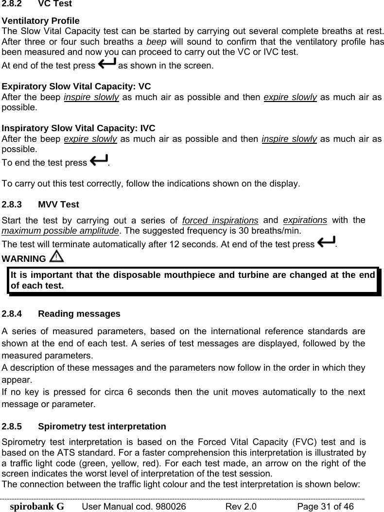 spirobank G  User Manual cod. 980026   Rev 2.0    Page 31 of 46  2.8.2 VC Test Ventilatory Profile The Slow Vital Capacity test can be started by carrying out several complete breaths at rest. After three or four such breaths a beep will sound to confirm that the ventilatory profile has been measured and now you can proceed to carry out the VC or IVC test. At end of the test press   as shown in the screen.   Expiratory Slow Vital Capacity: VC After the beep inspire slowly as much air as possible and then expire slowly as much air as possible.  Inspiratory Slow Vital Capacity: IVC After the beep expire slowly as much air as possible and then inspire slowly as much air as possible. To end the test press  .  To carry out this test correctly, follow the indications shown on the display.  2.8.3 MVV Test Start the test by carrying out a series of forced inspirations and expirations with the maximum possible amplitude. The suggested frequency is 30 breaths/min. The test will terminate automatically after 12 seconds. At end of the test press  . WARNING   It is important that the disposable mouthpiece and turbine are changed at the end of each test.  2.8.4 Reading messages A series of measured parameters, based on the international reference standards are shown at the end of each test. A series of test messages are displayed, followed by the measured parameters. A description of these messages and the parameters now follow in the order in which they appear. If no key is pressed for circa 6 seconds then the unit moves automatically to the next message or parameter.  2.8.5  Spirometry test interpretation Spirometry test interpretation is based on the Forced Vital Capacity (FVC) test and is based on the ATS standard. For a faster comprehension this interpretation is illustrated by a traffic light code (green, yellow, red). For each test made, an arrow on the right of the screen indicates the worst level of interpretation of the test session. The connection between the traffic light colour and the test interpretation is shown below: 