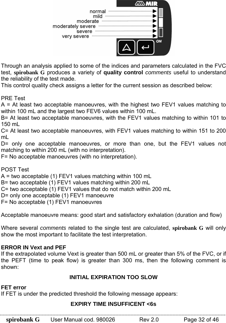 spirobank G  User Manual cod. 980026   Rev 2.0    Page 32 of 46   Through an analysis applied to some of the indices and parameters calculated in the FVC test,  spirobank G produces a variety of quality control comments useful to understand the reliability of the test made. This control quality check assigns a letter for the current session as described below:  PRE Test A = At least two acceptable manoeuvres, with the highest two FEV1 values matching to within 100 mL and the largest two FEV6 values within 100 mL. B= At least two acceptable manoeuvres, with the FEV1 values matching to within 101 to 150 mL C= At least two acceptable manoeuvres, with FEV1 values matching to within 151 to 200 mL  D= only one acceptable manoeuvres, or more than one, but the FEV1 values not matching to within 200 mL (with no interpretation). F= No acceptable manoeuvres (with no interpretation).  POST Test A = two acceptable (1) FEV1 values matching within 100 mL B= two acceptable (1) FEV1 values matching within 200 mL C= two acceptable (1) FEV1 values that do not match within 200 mL D= only one acceptable (1) FEV1 manoeuvre  F= No acceptable (1) FEV1 manoeuvres  Acceptable manoeuvre means: good start and satisfactory exhalation (duration and flow)  Where several comments related to the single test are calculated, spirobank G will only show the most important to facilitate the test interpretation.   ERROR IN Vext and PEF If the extrapolated volume Vext is greater than 500 mL or greater than 5% of the FVC, or if the PEFT (time to peak flow) is greater than 300 ms, then the following comment is shown: INITIAL EXPIRATION TOO SLOW FET error If FET is under the predicted threshold the following message appears:  EXPIRY TIME INSUFFICENT &lt;6s 