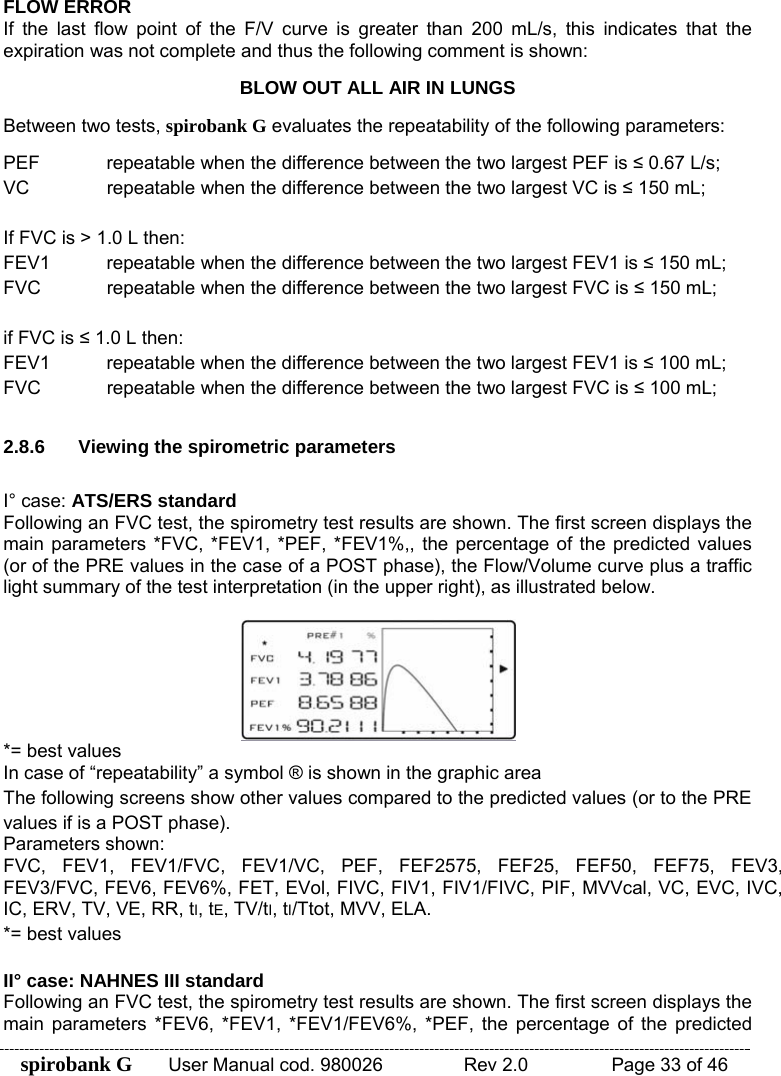 spirobank G  User Manual cod. 980026   Rev 2.0    Page 33 of 46 FLOW ERROR If the last flow point of the F/V curve is greater than 200 mL/s, this indicates that the expiration was not complete and thus the following comment is shown: BLOW OUT ALL AIR IN LUNGS Between two tests, spirobank G evaluates the repeatability of the following parameters: PEF  repeatable when the difference between the two largest PEF is ≤ 0.67 L/s; VC repeatable when the difference between the two largest VC is ≤ 150 mL;  If FVC is &gt; 1.0 L then: FEV1  repeatable when the difference between the two largest FEV1 is ≤ 150 mL; FVC  repeatable when the difference between the two largest FVC is ≤ 150 mL;  if FVC is ≤ 1.0 L then: FEV1  repeatable when the difference between the two largest FEV1 is ≤ 100 mL; FVC  repeatable when the difference between the two largest FVC is ≤ 100 mL;  2.8.6  Viewing the spirometric parameters  I° case: ATS/ERS standard Following an FVC test, the spirometry test results are shown. The first screen displays the main parameters *FVC, *FEV1, *PEF, *FEV1%,, the percentage of the predicted values (or of the PRE values in the case of a POST phase), the Flow/Volume curve plus a traffic light summary of the test interpretation (in the upper right), as illustrated below.   *= best values  In case of “repeatability” a symbol ® is shown in the graphic area The following screens show other values compared to the predicted values (or to the PRE values if is a POST phase). Parameters shown: FVC, FEV1, FEV1/FVC, FEV1/VC, PEF, FEF2575, FEF25, FEF50, FEF75, FEV3, FEV3/FVC, FEV6, FEV6%, FET, EVol, FIVC, FIV1, FIV1/FIVC, PIF, MVVcal, VC, EVC, IVC, IC, ERV, TV, VE, RR, tI, tE, TV/tI, tI/Ttot, MVV, ELA. *= best values  II° case: NAHNES III standard Following an FVC test, the spirometry test results are shown. The first screen displays the main parameters *FEV6, *FEV1, *FEV1/FEV6%, *PEF, the percentage of the predicted 