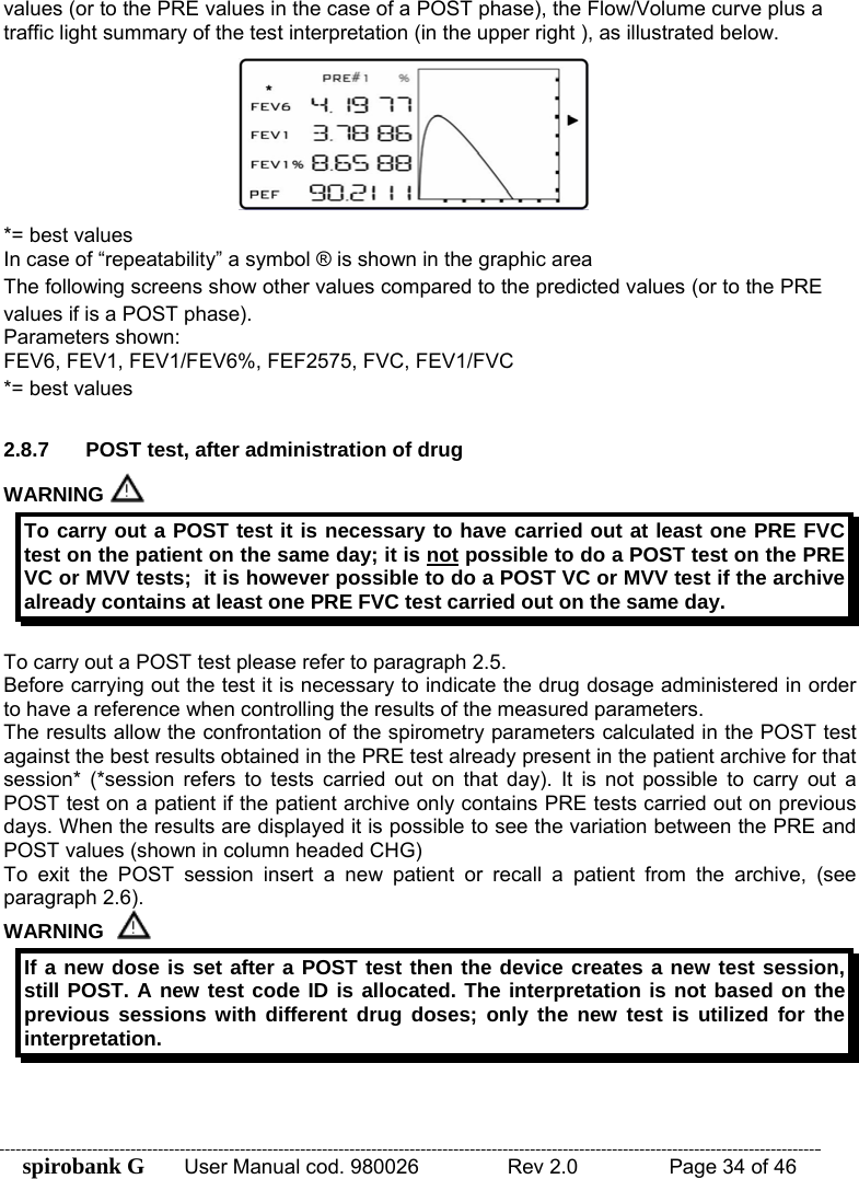 spirobank G  User Manual cod. 980026   Rev 2.0    Page 34 of 46 values (or to the PRE values in the case of a POST phase), the Flow/Volume curve plus a traffic light summary of the test interpretation (in the upper right ), as illustrated below.  *= best values  In case of “repeatability” a symbol ® is shown in the graphic area The following screens show other values compared to the predicted values (or to the PRE values if is a POST phase). Parameters shown: FEV6, FEV1, FEV1/FEV6%, FEF2575, FVC, FEV1/FVC *= best values  2.8.7  POST test, after administration of drug WARNING   To carry out a POST test it is necessary to have carried out at least one PRE FVC test on the patient on the same day; it is not possible to do a POST test on the PRE VC or MVV tests;  it is however possible to do a POST VC or MVV test if the archive already contains at least one PRE FVC test carried out on the same day.  To carry out a POST test please refer to paragraph 2.5. Before carrying out the test it is necessary to indicate the drug dosage administered in order to have a reference when controlling the results of the measured parameters. The results allow the confrontation of the spirometry parameters calculated in the POST test against the best results obtained in the PRE test already present in the patient archive for that session* (*session refers to tests carried out on that day). It is not possible to carry out a POST test on a patient if the patient archive only contains PRE tests carried out on previous days. When the results are displayed it is possible to see the variation between the PRE and POST values (shown in column headed CHG) To exit the POST session insert a new patient or recall a patient from the archive, (see paragraph 2.6). WARNING  If a new dose is set after a POST test then the device creates a new test session, still POST. A new test code ID is allocated. The interpretation is not based on the previous sessions with different drug doses; only the new test is utilized for the interpretation.  