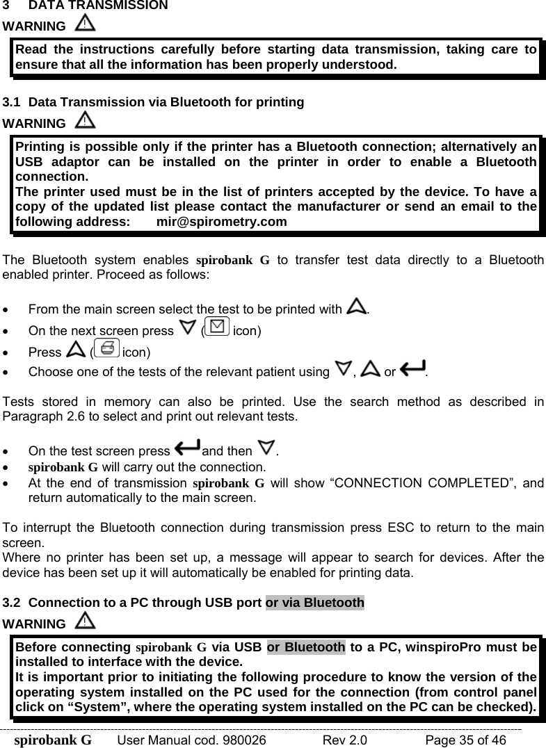 spirobank G  User Manual cod. 980026   Rev 2.0    Page 35 of 46 3 DATA TRANSMISSION WARNING  Read the instructions carefully before starting data transmission, taking care to ensure that all the information has been properly understood.  3.1  Data Transmission via Bluetooth for printing WARNING  Printing is possible only if the printer has a Bluetooth connection; alternatively an USB adaptor can be installed on the printer in order to enable a Bluetooth connection. The printer used must be in the list of printers accepted by the device. To have a copy of the updated list please contact the manufacturer or send an email to the following address:  mir@spirometry.com  The Bluetooth system enables spirobank G to transfer test data directly to a Bluetooth enabled printer. Proceed as follows:   •  From the main screen select the test to be printed with  . •  On the next screen press   (  icon) • Press   (  icon) •  Choose one of the tests of the relevant patient using  ,   or  .  Tests stored in memory can also be printed. Use the search method as described in Paragraph 2.6 to select and print out relevant tests.  •  On the test screen press   and then  . • spirobank G will carry out the connection. •  At the end of transmission spirobank G will show “CONNECTION COMPLETED”, and return automatically to the main screen.  To interrupt the Bluetooth connection during transmission press ESC to return to the main screen. Where no printer has been set up, a message will appear to search for devices. After the device has been set up it will automatically be enabled for printing data.  3.2  Connection to a PC through USB port or via Bluetooth WARNING  Before connecting spirobank G via USB or Bluetooth to a PC, winspiroPro must be installed to interface with the device. It is important prior to initiating the following procedure to know the version of the operating system installed on the PC used for the connection (from control panel click on “System”, where the operating system installed on the PC can be checked). 