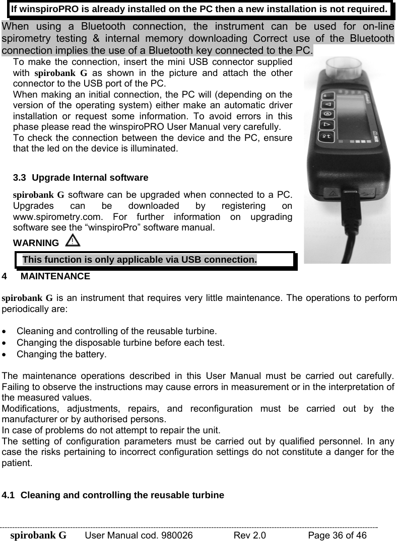 spirobank G  User Manual cod. 980026   Rev 2.0    Page 36 of 46 If winspiroPRO is already installed on the PC then a new installation is not required. When using a Bluetooth connection, the instrument can be used for on-line spirometry testing &amp; internal memory downloading Correct use of the Bluetooth connection implies the use of a Bluetooth key connected to the PC.  4 MAINTENANCE  spirobank G is an instrument that requires very little maintenance. The operations to perform periodically are:   •  Cleaning and controlling of the reusable turbine. •  Changing the disposable turbine before each test. •  Changing the battery.  The maintenance operations described in this User Manual must be carried out carefully. Failing to observe the instructions may cause errors in measurement or in the interpretation of the measured values. Modifications, adjustments, repairs, and reconfiguration must be carried out by the manufacturer or by authorised persons. In case of problems do not attempt to repair the unit. The setting of configuration parameters must be carried out by qualified personnel. In any case the risks pertaining to incorrect configuration settings do not constitute a danger for the patient.   4.1  Cleaning and controlling the reusable turbine  To make the connection, insert the mini USB connector supplied with  spirobank G as shown in the picture and attach the other connector to the USB port of the PC. When making an initial connection, the PC will (depending on the version of the operating system) either make an automatic driver installation or request some information. To avoid errors in this phase please read the winspiroPRO User Manual very carefully. To check the connection between the device and the PC, ensure that the led on the device is illuminated.   3.3  Upgrade Internal software spirobank G software can be upgraded when connected to a PC. Upgrades can be downloaded by registering on www.spirometry.com. For further information on upgrading software see the “winspiroPro” software manual. WARNING  This function is only applicable via USB connection. 