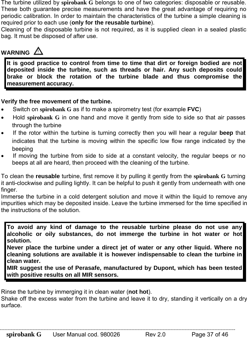 spirobank G  User Manual cod. 980026   Rev 2.0    Page 37 of 46 The turbine utilized by spirobank G belongs to one of two categories: disposable or reusable. These both guarantee precise measurements and have the great advantage of requiring no periodic calibration. In order to maintain the characteristics of the turbine a simple cleaning is required prior to each use (only for the reusable turbine). Cleaning of the disposable turbine is not required, as it is supplied clean in a sealed plastic bag. It must be disposed of after use.  WARNING  It is good practice to control from time to time that dirt or foreign bodied are not deposited inside the turbine, such as threads or hair. Any such deposits could brake or block the rotation of the turbine blade and thus compromise the measurement accuracy.  Verify the free movement of the turbine. • Switch on spirobank G as if to make a spirometry test (for example FVC)  • Hold spirobank G in one hand and move it gently from side to side so that air passes through the turbine •  If the rotor within the turbine is turning correctly then you will hear a regular beep that indicates that the turbine is moving within the specific low flow range indicated by the beeping •  If moving the turbine from side to side at a constant velocity, the regular beeps or no beeps at all are heard, then proceed with the cleaning of the turbine.  To clean the reusable turbine, first remove it by pulling it gently from the spirobank G turning it anti-clockwise and pulling lightly. It can be helpful to push it gently from underneath with one finger. Immerse the turbine in a cold detergent solution and move it within the liquid to remove any impurities which may be deposited inside. Leave the turbine immersed for the time specified in the instructions of the solution.  To avoid any kind of damage to the reusable turbine please do not use any alcoholic or oily substances, do not immerge the turbine in hot water or hot solution. Never place the turbine under a direct jet of water or any other liquid. Where no cleaning solutions are available it is however indispensable to clean the turbine in clean water. MIR suggest the use of Perasafe, manufactured by Dupont, which has been tested with positive results on all MIR sensors.  Rinse the turbine by immerging it in clean water (not hot). Shake off the excess water from the turbine and leave it to dry, standing it vertically on a dry surface.  