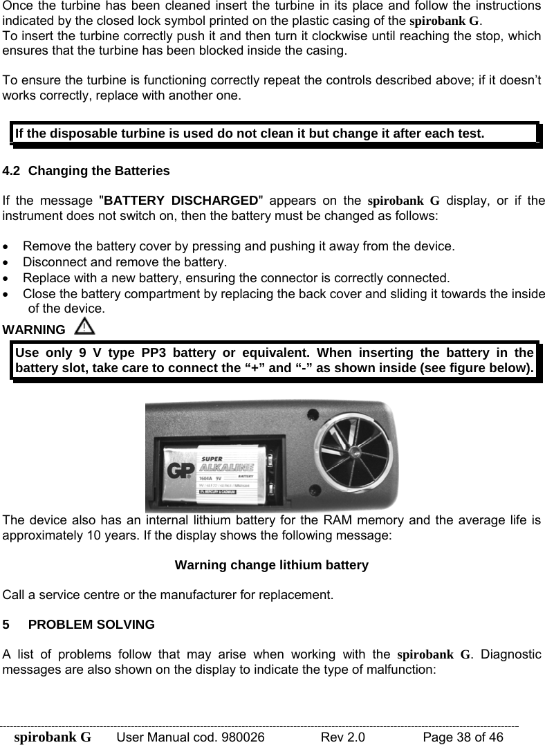 spirobank G  User Manual cod. 980026   Rev 2.0    Page 38 of 46 Once the turbine has been cleaned insert the turbine in its place and follow the instructions indicated by the closed lock symbol printed on the plastic casing of the spirobank G. To insert the turbine correctly push it and then turn it clockwise until reaching the stop, which ensures that the turbine has been blocked inside the casing.  To ensure the turbine is functioning correctly repeat the controls described above; if it doesn’t works correctly, replace with another one.  If the disposable turbine is used do not clean it but change it after each test.  4.2 Changing the Batteries  If the message &quot;BATTERY DISCHARGED&quot; appears on the spirobank G display, or if the instrument does not switch on, then the battery must be changed as follows:  •  Remove the battery cover by pressing and pushing it away from the device. •  Disconnect and remove the battery. •  Replace with a new battery, ensuring the connector is correctly connected. •  Close the battery compartment by replacing the back cover and sliding it towards the inside of the device. WARNING  Use only 9 V type PP3 battery or equivalent. When inserting the battery in the battery slot, take care to connect the “+” and “-” as shown inside (see figure below).   The device also has an internal lithium battery for the RAM memory and the average life is approximately 10 years. If the display shows the following message:  Warning change lithium battery  Call a service centre or the manufacturer for replacement.  5 PROBLEM SOLVING  A list of problems follow that may arise when working with the spirobank G. Diagnostic messages are also shown on the display to indicate the type of malfunction:  