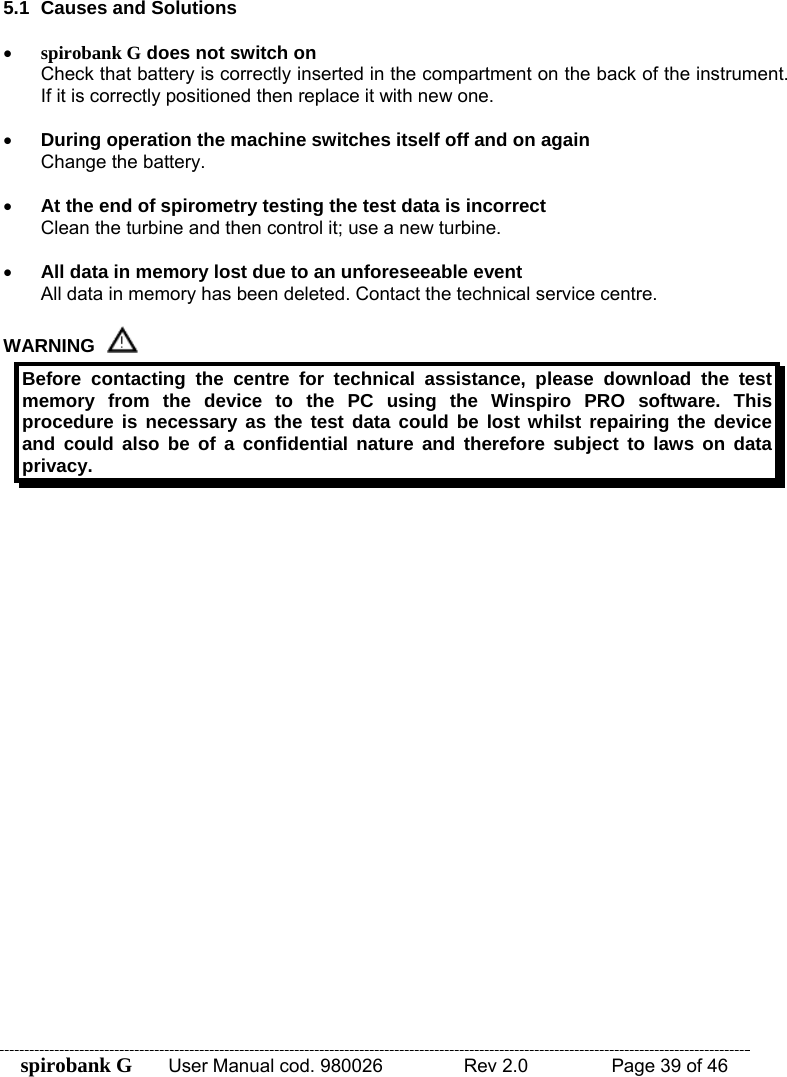 spirobank G  User Manual cod. 980026   Rev 2.0    Page 39 of 46 5.1  Causes and Solutions  • spirobank G does not switch on Check that battery is correctly inserted in the compartment on the back of the instrument. If it is correctly positioned then replace it with new one.  • During operation the machine switches itself off and on again Change the battery.  • At the end of spirometry testing the test data is incorrect Clean the turbine and then control it; use a new turbine.  • All data in memory lost due to an unforeseeable event All data in memory has been deleted. Contact the technical service centre.  WARNING  Before contacting the centre for technical assistance, please download the test memory from the device to the PC using the Winspiro PRO software. This procedure is necessary as the test data could be lost whilst repairing the device and could also be of a confidential nature and therefore subject to laws on data privacy.  