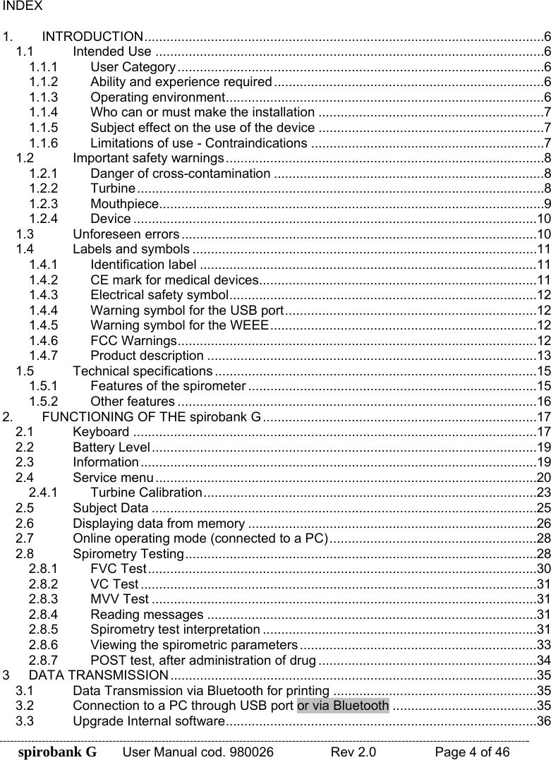 spirobank G  User Manual cod. 980026   Rev 2.0    Page 4 of 46 INDEX  1. INTRODUCTION ............................................................................................................ 6 1.1 Intended Use ......................................................................................................... 6 1.1.1 User Category ................................................................................................... 6 1.1.2 Ability and experience required ......................................................................... 6 1.1.3 Operating environment ...................................................................................... 6 1.1.4 Who can or must make the installation ............................................................. 7 1.1.5 Subject effect on the use of the device ............................................................. 7 1.1.6 Limitations of use - Contraindications ............................................................... 7 1.2 Important safety warnings ...................................................................................... 8 1.2.1 Danger of cross-contamination ......................................................................... 8 1.2.2 Turbine .............................................................................................................. 8 1.2.3 Mouthpiece........................................................................................................ 9 1.2.4 Device ............................................................................................................. 10 1.3 Unforeseen errors ................................................................................................ 10 1.4 Labels and symbols ............................................................................................. 11 1.4.1 Identification label ........................................................................................... 11 1.4.2 CE mark for medical devices........................................................................... 11 1.4.3 Electrical safety symbol ................................................................................... 12 1.4.4 Warning symbol for the USB port .................................................................... 12 1.4.5 Warning symbol for the WEEE ........................................................................ 12 1.4.6 FCC Warnings ................................................................................................. 12 1.4.7 Product description ......................................................................................... 13 1.5 Technical specifications ....................................................................................... 15 1.5.1 Features of the spirometer .............................................................................. 15 1.5.2 Other features ................................................................................................. 16 2. FUNCTIONING OF THE spirobank G .......................................................................... 17 2.1 Keyboard ............................................................................................................. 17 2.2 Battery Level ........................................................................................................ 19 2.3 Information ........................................................................................................... 19 2.4 Service menu ....................................................................................................... 20 2.4.1 Turbine Calibration .......................................................................................... 23 2.5 Subject Data ........................................................................................................ 25 2.6 Displaying data from memory .............................................................................. 26 2.7 Online operating mode (connected to a PC) ........................................................ 28 2.8 Spirometry Testing ............................................................................................... 28 2.8.1 FVC Test ......................................................................................................... 30 2.8.2 VC Test ........................................................................................................... 31 2.8.3 MVV Test ........................................................................................................ 31 2.8.4 Reading messages ......................................................................................... 31 2.8.5 Spirometry test interpretation .......................................................................... 31 2.8.6 Viewing the spirometric parameters ................................................................ 33 2.8.7 POST test, after administration of drug ........................................................... 34 3 DATA TRANSMISSION ................................................................................................... 35 3.1 Data Transmission via Bluetooth for printing ....................................................... 35 3.2 Connection to a PC through USB port or via Bluetooth ....................................... 35 3.3 Upgrade Internal software .................................................................................... 36 