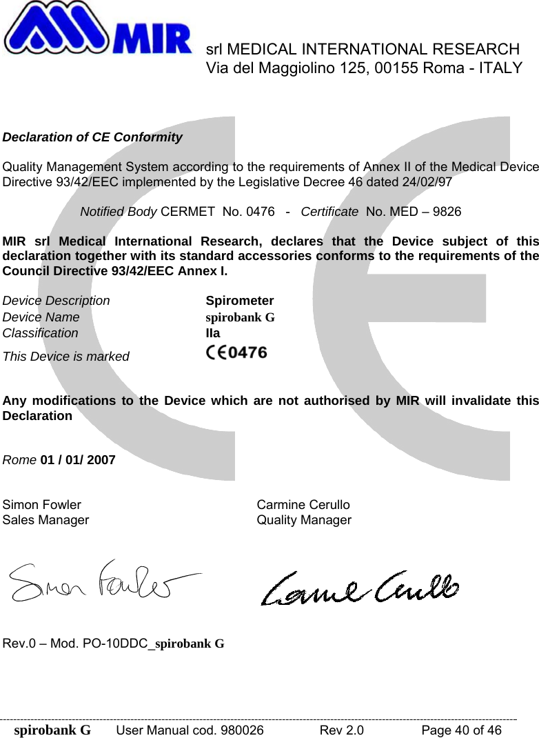 spirobank G  User Manual cod. 980026   Rev 2.0    Page 40 of 46  srl MEDICAL INTERNATIONAL RESEARCH     Via del Maggiolino 125, 00155 Roma - ITALY    Declaration of CE Conformity  Quality Management System according to the requirements of Annex II of the Medical Device Directive 93/42/EEC implemented by the Legislative Decree 46 dated 24/02/97  Notified Body CERMET  No. 0476   -   Certificate  No. MED – 9826  MIR srl Medical International Research, declares that the Device subject of this declaration together with its standard accessories conforms to the requirements of the Council Directive 93/42/EEC Annex I.  Device Description    Spirometer Device Name  spirobank G Classification  IIa This Device is marked        Any modifications to the Device which are not authorised by MIR will invalidate this Declaration   Rome 01 / 01/ 2007   Simon Fowler    Carmine Cerullo Sales Manager    Quality Manager        Rev.0 – Mod. PO-10DDC_spirobank G 