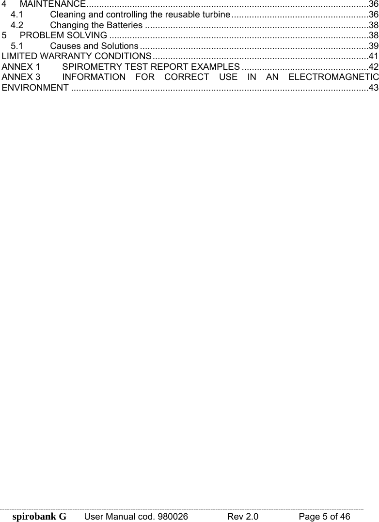 spirobank G  User Manual cod. 980026   Rev 2.0    Page 5 of 46 4 MAINTENANCE ............................................................................................................... 36 4.1 Cleaning and controlling the reusable turbine ...................................................... 36 4.2 Changing the Batteries ........................................................................................ 38 5 PROBLEM SOLVING ...................................................................................................... 38 5.1 Causes and Solutions .......................................................................................... 39 LIMITED WARRANTY CONDITIONS ..................................................................................... 41 ANNEX 1 SPIROMETRY TEST REPORT EXAMPLES .................................................. 42 ANNEX 3 INFORMATION FOR CORRECT USE IN AN ELECTROMAGNETIC ENVIRONMENT ..................................................................................................................... 43  