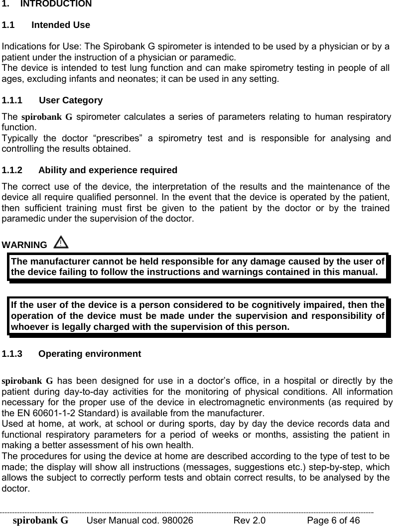 spirobank G  User Manual cod. 980026   Rev 2.0    Page 6 of 46  1. INTRODUCTION  1.1 Intended Use  Indications for Use: The Spirobank G spirometer is intended to be used by a physician or by a patient under the instruction of a physician or paramedic. The device is intended to test lung function and can make spirometry testing in people of all ages, excluding infants and neonates; it can be used in any setting.  1.1.1 User Category The spirobank G spirometer calculates a series of parameters relating to human respiratory function. Typically the doctor “prescribes” a spirometry test and is responsible for analysing and controlling the results obtained.  1.1.2  Ability and experience required The correct use of the device, the interpretation of the results and the maintenance of the device all require qualified personnel. In the event that the device is operated by the patient, then sufficient training must first be given to the patient by the doctor or by the trained paramedic under the supervision of the doctor.  WARNING  The manufacturer cannot be held responsible for any damage caused by the user of the device failing to follow the instructions and warnings contained in this manual.  If the user of the device is a person considered to be cognitively impaired, then the operation of the device must be made under the supervision and responsibility of whoever is legally charged with the supervision of this person.  1.1.3 Operating environment  spirobank G has been designed for use in a doctor’s office, in a hospital or directly by the patient during day-to-day activities for the monitoring of physical conditions. All information necessary for the proper use of the device in electromagnetic environments (as required by the EN 60601-1-2 Standard) is available from the manufacturer. Used at home, at work, at school or during sports, day by day the device records data and functional respiratory parameters for a period of weeks or months, assisting the patient in making a better assessment of his own health. The procedures for using the device at home are described according to the type of test to be made; the display will show all instructions (messages, suggestions etc.) step-by-step, which allows the subject to correctly perform tests and obtain correct results, to be analysed by the doctor. 