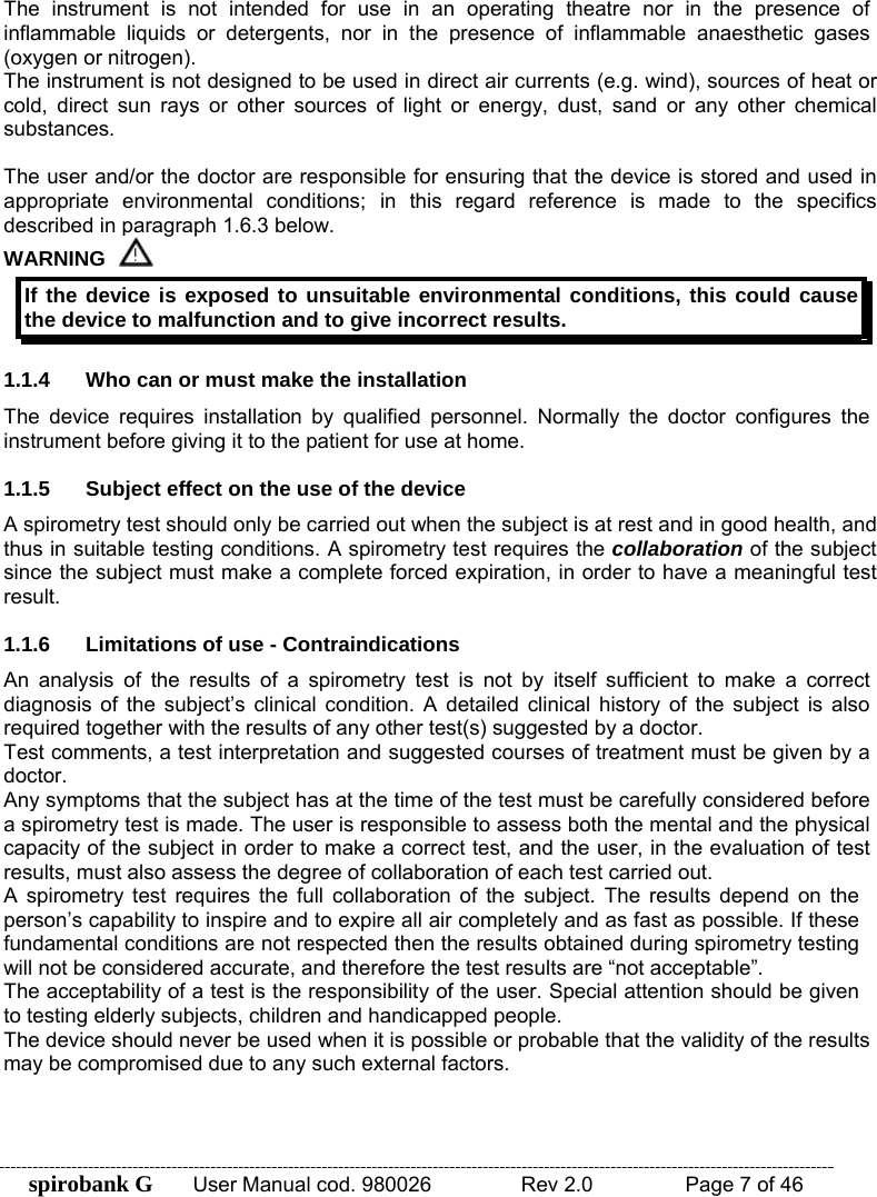 spirobank G  User Manual cod. 980026   Rev 2.0    Page 7 of 46 The instrument is not intended for use in an operating theatre nor in the presence of inflammable liquids or detergents, nor in the presence of inflammable anaesthetic gases (oxygen or nitrogen). The instrument is not designed to be used in direct air currents (e.g. wind), sources of heat or cold, direct sun rays or other sources of light or energy, dust, sand or any other chemical substances.  The user and/or the doctor are responsible for ensuring that the device is stored and used in appropriate environmental conditions; in this regard reference is made to the specifics described in paragraph 1.6.3 below. WARNING  If the device is exposed to unsuitable environmental conditions, this could cause the device to malfunction and to give incorrect results.  1.1.4  Who can or must make the installation The device requires installation by qualified personnel. Normally the doctor configures the instrument before giving it to the patient for use at home.  1.1.5  Subject effect on the use of the device A spirometry test should only be carried out when the subject is at rest and in good health, and thus in suitable testing conditions. A spirometry test requires the collaboration of the subject since the subject must make a complete forced expiration, in order to have a meaningful test result.  1.1.6  Limitations of use - Contraindications An analysis of the results of a spirometry test is not by itself sufficient to make a correct diagnosis of the subject’s clinical condition. A detailed clinical history of the subject is also required together with the results of any other test(s) suggested by a doctor. Test comments, a test interpretation and suggested courses of treatment must be given by a doctor. Any symptoms that the subject has at the time of the test must be carefully considered before a spirometry test is made. The user is responsible to assess both the mental and the physical capacity of the subject in order to make a correct test, and the user, in the evaluation of test results, must also assess the degree of collaboration of each test carried out. A spirometry test requires the full collaboration of the subject. The results depend on the person’s capability to inspire and to expire all air completely and as fast as possible. If these fundamental conditions are not respected then the results obtained during spirometry testing will not be considered accurate, and therefore the test results are “not acceptable”.  The acceptability of a test is the responsibility of the user. Special attention should be given to testing elderly subjects, children and handicapped people. The device should never be used when it is possible or probable that the validity of the results may be compromised due to any such external factors.   