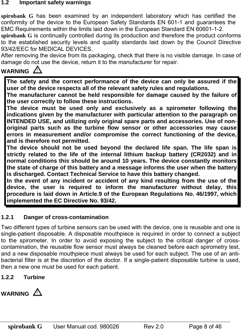 spirobank G  User Manual cod. 980026   Rev 2.0    Page 8 of 46 1.2 Important safety warnings  spirobank G has been examined by an independent laboratory which has certified the conformity of the device to the European Safety Standards EN 601-1 and guarantees the EMC Requirements within the limits laid down in the European Standard EN 60601-1-2. spirobank G is continually controlled during its production and therefore the product conforms to the established security levels and quality standards laid down by the Council Directive 93/42/EEC for MEDICAL DEVICES. After removing the device from its packaging, check that there is no visible damage. In case of damage do not use the device, return it to the manufacturer for repair. WARNING  The safety and the correct performance of the device can only be assured if the user of the device respects all of the relevant safety rules and regulations. The manufacturer cannot be held responsible for damage caused by the failure of the user correctly to follow these instructions.  The device must be used only and exclusively as a spirometer following the indications given by the manufacturer with particular attention to the paragraph on INTENDED USE, and utilizing only original spare parts and accessories. Use of non-original parts such as the turbine flow sensor or other accessories may cause errors in measurement and/or compromise the correct functioning of the device, and is therefore not permitted. The device should not be used beyond the declared life span. The life span is strictly related to the life of the internal lithium backup battery (CR2032) and in normal conditions this should be around 10 years. The device constantly monitors the state of charge of this battery and a message informs the user when the battery is discharged. Contact Technical Service to have this battery changed. In the event of any incident or accident of any kind resulting from the use of the device, the user is required to inform the manufacturer without delay, this procedure is laid down in Article.9 of the European Regulations No. 46/1997, which implemented the EC Directive No. 93/42.  1.2.1  Danger of cross-contamination Two different types of turbine sensors can be used with the device, one is reusable and one is single-patient disposable. A disposable mouthpiece is required in order to connect a subject to the spirometer. In order to avoid exposing the subject to the critical danger of cross-contamination, the reusable flow sensor must always be cleaned before each spirometry test, and a new disposable mouthpiece must always be used for each subject. The use of an anti-bacterial filter is at the discretion of the doctor. If a single-patient disposable turbine is used, then a new one must be used for each patient. 1.2.2 Turbine WARNING  