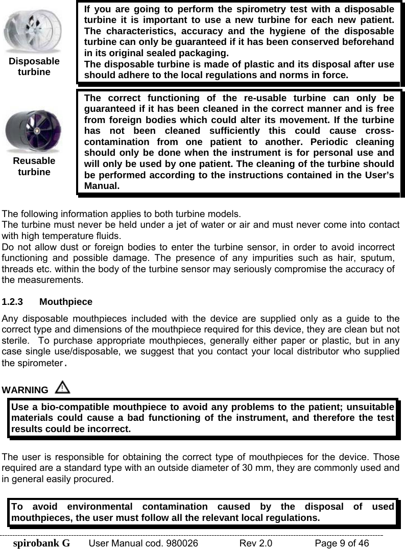 spirobank G  User Manual cod. 980026   Rev 2.0    Page 9 of 46  Disposable turbine If you are going to perform the spirometry test with a disposable turbine it is important to use a new turbine for each new patient. The characteristics, accuracy and the hygiene of the disposable turbine can only be guaranteed if it has been conserved beforehand in its original sealed packaging. The disposable turbine is made of plastic and its disposal after use should adhere to the local regulations and norms in force.  Reusable turbine The correct functioning of the re-usable turbine can only be guaranteed if it has been cleaned in the correct manner and is free from foreign bodies which could alter its movement. If the turbine has not been cleaned sufficiently this could cause cross-contamination from one patient to another. Periodic cleaning should only be done when the instrument is for personal use and will only be used by one patient. The cleaning of the turbine should be performed according to the instructions contained in the User’s Manual.  The following information applies to both turbine models. The turbine must never be held under a jet of water or air and must never come into contact with high temperature fluids.  Do not allow dust or foreign bodies to enter the turbine sensor, in order to avoid incorrect functioning and possible damage. The presence of any impurities such as hair, sputum, threads etc. within the body of the turbine sensor may seriously compromise the accuracy of the measurements.  1.2.3 Mouthpiece Any disposable mouthpieces included with the device are supplied only as a guide to the correct type and dimensions of the mouthpiece required for this device, they are clean but not sterile. To purchase appropriate mouthpieces, generally either paper or plastic, but in any case single use/disposable, we suggest that you contact your local distributor who supplied the spirometer.  WARNING  Use a bio-compatible mouthpiece to avoid any problems to the patient; unsuitable materials could cause a bad functioning of the instrument, and therefore the test results could be incorrect.  The user is responsible for obtaining the correct type of mouthpieces for the device. Those required are a standard type with an outside diameter of 30 mm, they are commonly used and in general easily procured.   To avoid environmental contamination caused by the disposal of used mouthpieces, the user must follow all the relevant local regulations. 