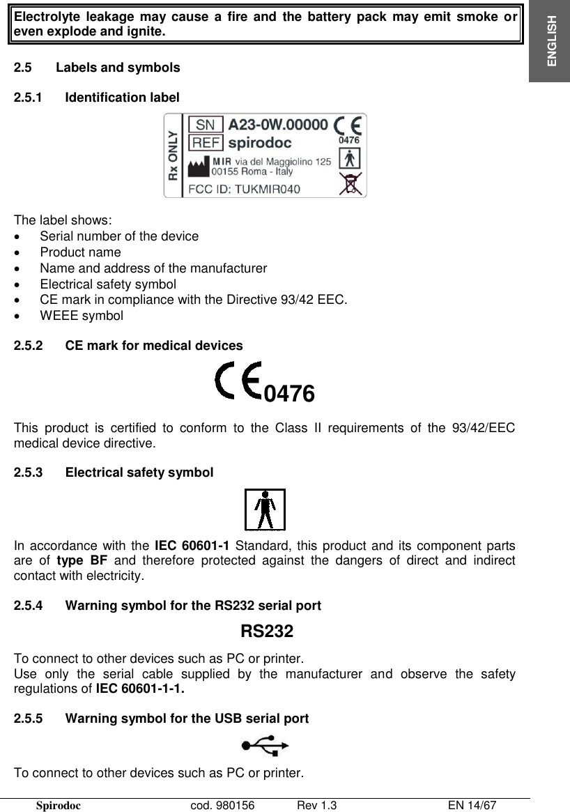  Spirodoc      cod. 980156   Rev 1.3      EN 14/67  ENGLISH Electrolyte leakage  may cause  a  fire and  the  battery  pack  may emit  smoke or even explode and ignite.  2.5  Labels and symbols  2.5.1  Identification label   The label shows:   Serial number of the device   Product name   Name and address of the manufacturer   Electrical safety symbol   CE mark in compliance with the Directive 93/42 EEC.  WEEE symbol  2.5.2  CE mark for medical devices 0476 This  product  is  certified  to  conform  to  the  Class  II  requirements  of  the  93/42/EEC medical device directive.  2.5.3  Electrical safety symbol  In accordance with the IEC 60601-1 Standard, this product and its component parts are  of  type  BF  and  therefore  protected  against  the  dangers  of  direct  and  indirect contact with electricity.  2.5.4  Warning symbol for the RS232 serial port RS232 To connect to other devices such as PC or printer.  Use  only  the  serial  cable  supplied  by  the  manufacturer  and  observe  the  safety regulations of IEC 60601-1-1.  2.5.5  Warning symbol for the USB serial port  To connect to other devices such as PC or printer.  