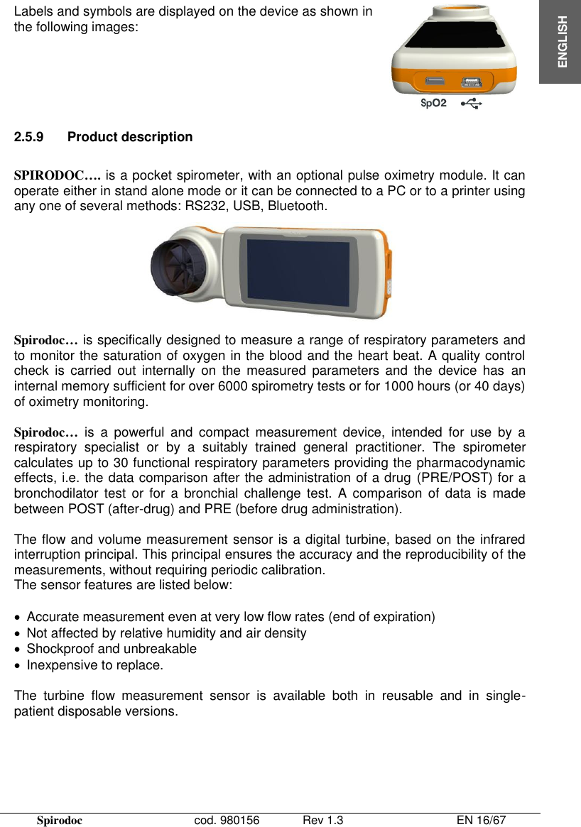 Spirodoc      cod. 980156   Rev 1.3      EN 16/67  ENGLISH Labels and symbols are displayed on the device as shown in the following images:    2.5.9  Product description  SPIRODOC…. is a pocket spirometer, with an optional pulse oximetry module. It can operate either in stand alone mode or it can be connected to a PC or to a printer using any one of several methods: RS232, USB, Bluetooth.   Spirodoc… is specifically designed to measure a range of respiratory parameters and to monitor the saturation of oxygen in the blood and the heart beat. A quality control check  is  carried  out  internally  on  the  measured  parameters  and  the  device  has  an internal memory sufficient for over 6000 spirometry tests or for 1000 hours (or 40 days) of oximetry monitoring.  Spirodoc… is  a  powerful  and  compact  measurement  device,  intended  for  use  by  a respiratory  specialist  or  by  a  suitably  trained  general  practitioner.  The  spirometer calculates up to 30 functional respiratory parameters providing the pharmacodynamic effects, i.e. the data comparison after the administration of a drug (PRE/POST) for a bronchodilator  test  or  for  a  bronchial  challenge test.  A  comparison of  data  is  made between POST (after-drug) and PRE (before drug administration).  The flow and volume measurement sensor is a digital turbine, based on the infrared interruption principal. This principal ensures the accuracy and the reproducibility of the measurements, without requiring periodic calibration.  The sensor features are listed below:    Accurate measurement even at very low flow rates (end of expiration)   Not affected by relative humidity and air density    Shockproof and unbreakable   Inexpensive to replace.  The  turbine  flow  measurement  sensor  is  available  both  in  reusable  and  in  single-patient disposable versions.  