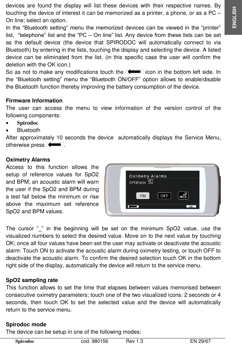  Spirodoc      cod. 980156   Rev 1.3      EN 29/67  ENGLISH devices  are  found  the  display  will  list  these  devices  with  their  respective  names. By touching the device of interest it can be memorized as a printer, a phone, or as a PC – On line; select an option. In the “Bluetooth setting” menu the memorized  devices can be  viewed in the “printer” list,  “telephone” list and the “PC – On line” list. Any device from these lists can be set as  the  default  device  (the  device  that  SPIRODOC  will  automatically  connect  to  via Bluetooth) by entering in the lists, touching the display and selecting the device. A listed device can be  eliminated from the list.  (in this specific case the user will confirm the deletion with the OK icon.) So as not to make any modifications touch the   icon in the bottom left side. In the “Bluetooth  setting”  menu  the  “Bluetooth  ON/OFF” option allows to  enable/disable the Bluetooth function thereby improving the battery consumption of the device.  Firmware Information The  user  can  access  the  menu  to  view  information  of  the  version  control  of  the following components:  Spirodoc   Bluetooth After approximately 10 seconds the device  automatically displays the Service Menu, otherwise press  .  Oximetry Alarms Access  to  this  function  allows  the setup  of  reference  values  for  SpO2 and BPM; an acoustic alarm will warn the user if the SpO2 and BPM during a test fall below the minimum or rise above  the  maximum  set  reference SpO2 and BPM values.   The  cursor  “_”  in  the  beginning  will  be  set  on  the  minimum  SpO2  value,  use  the visualized numbers to select the desired value. Move on to the next value by touching OK; once all four values have been set the user may activate or deactivate the acoustic alarm: Touch ON to activate the acoustic alarm during oximetry testing, or touch OFF to deactivate the acoustic alarm. To confirm the desired selection touch OK in the bottom right side of the display, automatically the device will return to the service menu.  SpO2 sampling rate This function allows to set the time that elapses between values memorised between consecutive oximetry parameters; touch one of the two visualized icons: 2 seconds or 4 seconds,  then  touch  OK  to  set  the  selected  value  and  the  device  will  automatically return to the service menu.  Spirodoc mode The device can be setup in one of the following modes: 