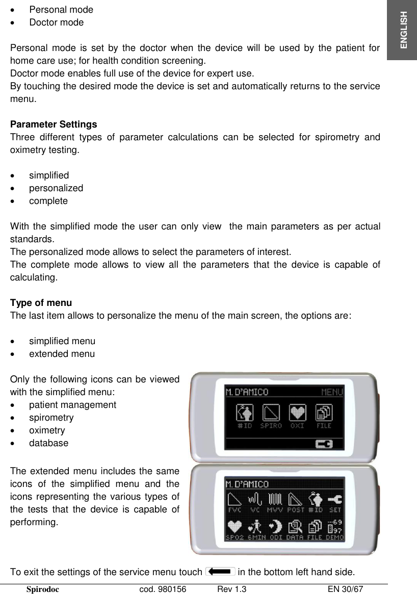  Spirodoc      cod. 980156   Rev 1.3      EN 30/67  ENGLISH   Personal mode   Doctor mode  Personal  mode  is  set  by  the doctor  when  the  device  will  be used  by  the  patient  for home care use; for health condition screening. Doctor mode enables full use of the device for expert use. By touching the desired mode the device is set and automatically returns to the service menu.  Parameter Settings Three  different  types  of  parameter  calculations  can  be  selected  for  spirometry  and oximetry testing.     simplified   personalized   complete  With the simplified mode  the user can  only view  the main parameters as per actual standards. The personalized mode allows to select the parameters of interest.  The  complete  mode  allows  to  view  all  the  parameters  that  the  device  is  capable  of calculating.  Type of menu The last item allows to personalize the menu of the main screen, the options are:    simplified menu    extended menu   Only the following icons can be viewed with the simplified menu:    patient management   spirometry   oximetry   database   The extended menu includes the same icons  of  the  simplified  menu  and  the icons representing the various types of the  tests  that  the  device  is  capable  of performing.   To exit the settings of the service menu touch   in the bottom left hand side. 