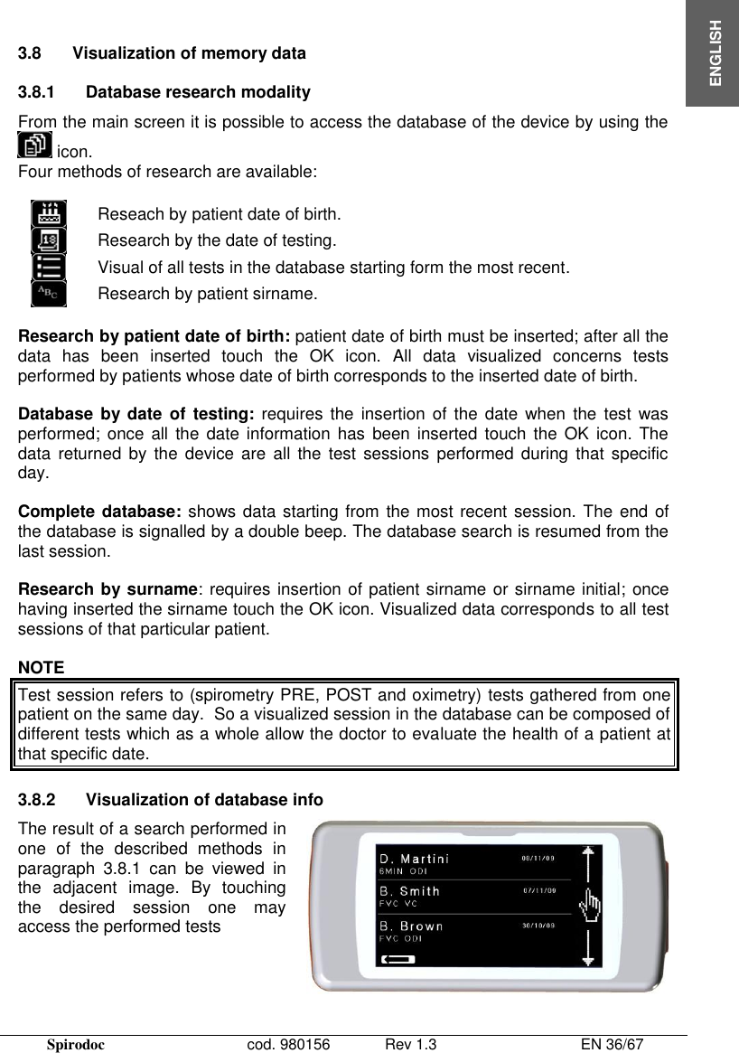  Spirodoc      cod. 980156   Rev 1.3      EN 36/67  ENGLISH   3.8  Visualization of memory data  3.8.1  Database research modality  From the main screen it is possible to access the database of the device by using the  icon. Four methods of research are available:   Reseach by patient date of birth.  Research by the date of testing.  Visual of all tests in the database starting form the most recent.  Research by patient sirname.  Research by patient date of birth: patient date of birth must be inserted; after all the data  has  been  inserted  touch  the  OK  icon.  All  data  visualized  concerns  tests performed by patients whose date of birth corresponds to the inserted date of birth.  Database  by date  of  testing: requires  the  insertion of the date  when  the  test was performed;  once  all the date information  has  been  inserted touch the  OK  icon.  The data  returned by the  device are  all  the test  sessions  performed during  that  specific day.  Complete database: shows data starting from the  most recent session. The end of the database is signalled by a double beep. The database search is resumed from the last session.  Research by surname: requires insertion of patient sirname or sirname initial; once having inserted the sirname touch the OK icon. Visualized data corresponds to all test sessions of that particular patient.  NOTE Test session refers to (spirometry PRE, POST and oximetry) tests gathered from one patient on the same day.  So a visualized session in the database can be composed of different tests which as a whole allow the doctor to evaluate the health of a patient at that specific date.  3.8.2  Visualization of database info The result of a search performed in one  of  the  described  methods  in paragraph  3.8.1  can  be  viewed  in the  adjacent  image.  By  touching the  desired  session  one  may access the performed tests   
