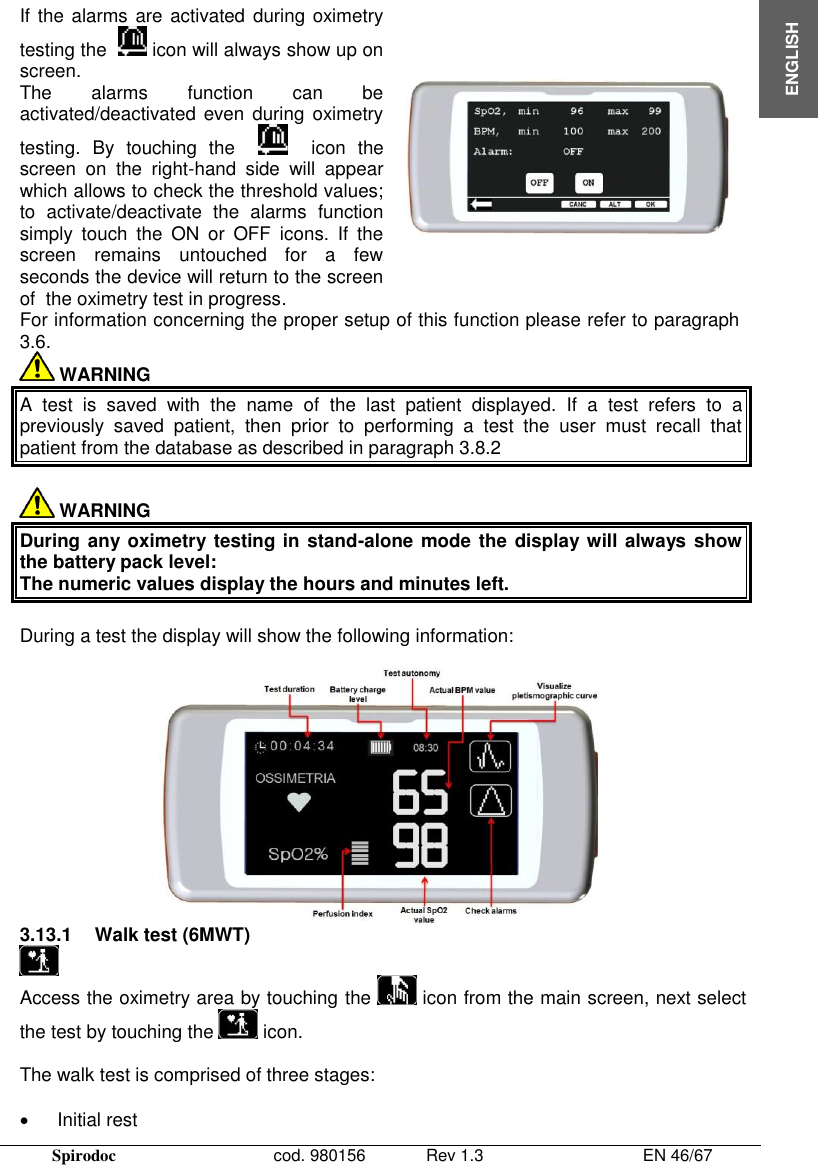  Spirodoc      cod. 980156   Rev 1.3      EN 46/67  ENGLISH If the alarms are activated during oximetry testing the    icon will always show up on screen. The  alarms  function  can  be activated/deactivated even during oximetry testing.  By  touching  the        icon  the screen  on  the  right-hand  side  will  appear which allows to check the threshold values; to  activate/deactivate  the  alarms  function simply  touch  the  ON  or  OFF  icons.  If  the screen  remains  untouched  for  a  few seconds the device will return to the screen of  the oximetry test in progress.  For information concerning the proper setup of this function please refer to paragraph 3.6.  WARNING A  test  is  saved  with  the  name  of  the  last  patient  displayed.  If  a  test  refers  to  a previously  saved  patient,  then  prior  to  performing  a  test  the  user  must  recall  that patient from the database as described in paragraph 3.8.2   WARNING  During any oximetry testing in stand-alone mode the display will always show the battery pack level:   The numeric values display the hours and minutes left.  During a test the display will show the following information:   3.13.1  Walk test (6MWT)  Access the oximetry area by touching the   icon from the main screen, next select the test by touching the   icon.  The walk test is comprised of three stages:     Initial rest  