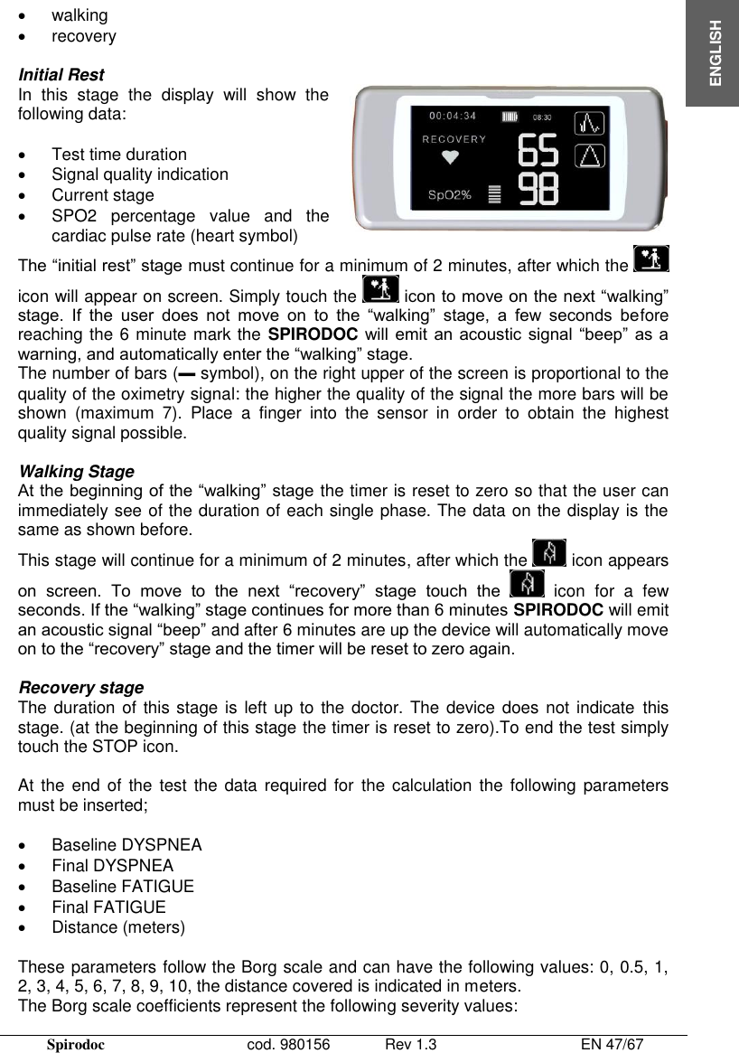  Spirodoc      cod. 980156   Rev 1.3      EN 47/67  ENGLISH   walking   recovery  Initial Rest In  this  stage  the  display  will  show  the following data:    Test time duration   Signal quality indication   Current stage   SPO2  percentage  value  and  the cardiac pulse rate (heart symbol)  The “initial rest” stage must continue for a minimum of 2 minutes, after which the   icon will appear on screen. Simply touch the   icon to move on the next “walking” stage.  If  the  user  does  not  move  on  to  the  “walking”  stage,  a  few  seconds  before reaching the 6 minute mark the  SPIRODOC will  emit  an  acoustic  signal “beep” as a warning, and automatically enter the “walking” stage. The number of bars (▬ symbol), on the right upper of the screen is proportional to the quality of the oximetry signal: the higher the quality of the signal the more bars will be shown  (maximum  7).  Place  a  finger  into  the  sensor  in  order  to  obtain  the  highest quality signal possible.  Walking Stage At the beginning of the “walking” stage the timer is reset to zero so that the user can immediately see of the duration of each single phase. The data on the display is the same as shown before. This stage will continue for a minimum of 2 minutes, after which the   icon appears on  screen.  To  move  to  the  next  “recovery”  stage  touch  the    icon  for  a  few seconds. If the “walking” stage continues for more than 6 minutes SPIRODOC will emit an acoustic signal “beep” and after 6 minutes are up the device will automatically move on to the “recovery” stage and the timer will be reset to zero again.  Recovery stage The duration of  this stage is  left up to the doctor. The device does  not indicate  this stage. (at the beginning of this stage the timer is reset to zero).To end the test simply touch the STOP icon.  At the  end of  the test  the data required for  the calculation  the following  parameters must be inserted;    Baseline DYSPNEA   Final DYSPNEA   Baseline FATIGUE   Final FATIGUE   Distance (meters)  These parameters follow the Borg scale and can have the following values: 0, 0.5, 1, 2, 3, 4, 5, 6, 7, 8, 9, 10, the distance covered is indicated in meters.  The Borg scale coefficients represent the following severity values:  