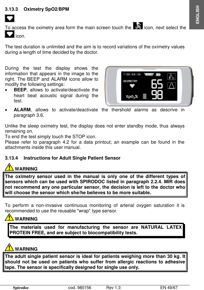  Spirodoc      cod. 980156   Rev 1.3      EN 49/67  ENGLISH  3.13.3  Oximetry SpO2/BPM  To access the oximetry area form the main screen touch the   icon, next select the   icon.  The test duration is unlimited and the aim is to record variations of the oximetry values during a length of time decided by the doctor.   During  the  test  the  display  shows  the information that appears in the image to the right. The BEEP and ALARM icons allow to modify the following settings:  BEEP,  allows  to  activate/deactivate  the heart  beat  acoustic  signal  during  the test.   ALARM,  allows  to  activate/deactivate  the  thershold  alarms  as  descrive  in paragraph 3.6.  Unlike the sleep oximetry test, the display does not enter standby mode, thus always remaining on. To end the test simply touch the STOP icon. Please  refer  to  paragraph  4.2  for  a  data  printout;  an  example  can  be  found  in  the attachments inside this user manual.  3.13.4  Instructions for Adult Single Patient Sensor  WARNING The  oximetry sensor  used  in  the  manual  is  only  one  of  the  different  types of sensors which can be used with SPIRODOC listed in paragraph 2.2.4. MIR does not recommend any one particular sensor, the decision is left to the doctor who will choose the sensor which she/he believes to be more suitable.   To  perform  a  non-invasive  continuous  monitoring of  arterial  oxygen  saturation  it  is recommended to use the reusable &quot;wrap&quot; type sensor.   WARNING  The  materials  used  for  manufacturing  the  sensor  are  NATURAL  LATEX PROTEIN FREE, and are subject to biocompatibility tests.   WARNING The adult single patient sensor is ideal for patients weighing more than 30 kg. It should not be used on patients who suffer from  allergic reactions to adhesive tape. The sensor is specifically designed for single use only.  