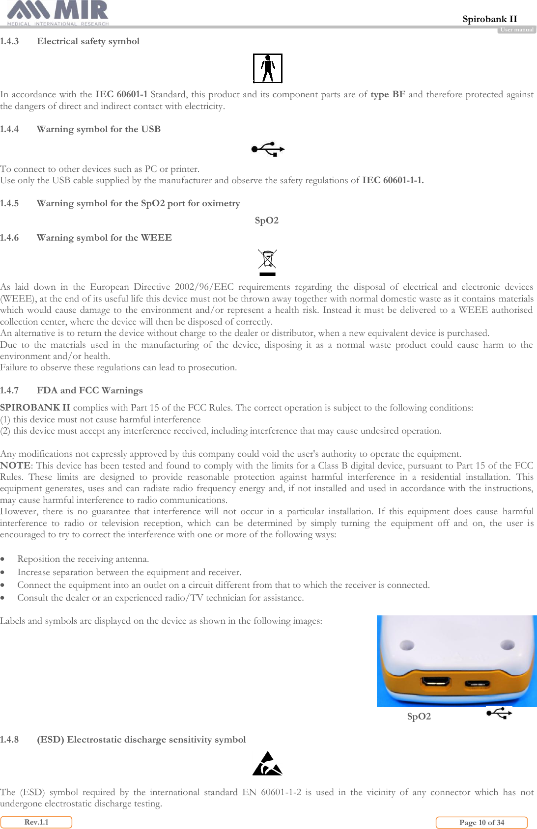  Spirobank II                         Page 10 of 34 Rev.1.1 User manual 1.4.3 Electrical safety symbol  In accordance with the IEC 60601-1 Standard, this product and its component parts are of type BF and therefore protected against the dangers of direct and indirect contact with electricity.  1.4.4 Warning symbol for the USB  To connect to other devices such as PC or printer.  Use only the USB cable supplied by the manufacturer and observe the safety regulations of IEC 60601-1-1.  1.4.5 Warning symbol for the SpO2 port for oximetry SpO2 1.4.6 Warning symbol for the WEEE  As  laid  down  in  the  European  Directive  2002/96/EEC  requirements  regarding  the  disposal  of  electrical  and  electronic  devices (WEEE), at the end of its useful life this device must not be thrown away together with normal domestic waste as it contains materials which would cause damage to the environment and/or represent a health risk. Instead it must be delivered to a WEEE authorised collection center, where the device will then be disposed of correctly.  An alternative is to return the device without charge to the dealer or distributor, when a new equivalent device is purchased. Due  to  the  materials  used  in  the  manufacturing  of  the  device,  disposing  it  as  a  normal  waste  product  could  cause  harm  to  the environment and/or health. Failure to observe these regulations can lead to prosecution.  1.4.7 FDA and FCC Warnings SPIROBANK II complies with Part 15 of the FCC Rules. The correct operation is subject to the following conditions: (1) this device must not cause harmful interference (2) this device must accept any interference received, including interference that may cause undesired operation.  Any modifications not expressly approved by this company could void the user&apos;s authority to operate the equipment. NOTE: This device has been tested and found to comply with the limits for a Class B digital device, pursuant to Part 15 of the FCC Rules.  These  limits  are  designed  to  provide  reasonable  protection  against  harmful  interference  in  a  residential  installation.  This equipment generates, uses and can radiate radio frequency energy and, if not installed and used in accordance with the instructions, may cause harmful interference to radio communications. However,  there  is  no  guarantee  that  interference  will  not  occur  in  a  particular  installation.  If  this  equipment  does  cause  harmful interference  to  radio  or  television  reception,  which  can  be  determined  by  simply  turning  the  equipment  off  and  on,  the  user  is encouraged to try to correct the interference with one or more of the following ways:   Reposition the receiving antenna.  Increase separation between the equipment and receiver.  Connect the equipment into an outlet on a circuit different from that to which the receiver is connected.  Consult the dealer or an experienced radio/TV technician for assistance.  Labels and symbols are displayed on the device as shown in the following images:        SpO2           1.4.8 (ESD) Electrostatic discharge sensitivity symbol   The  (ESD)  symbol  required  by  the  international  standard  EN  60601-1-2  is  used  in  the  vicinity  of  any  connector  which  has  not undergone electrostatic discharge testing. 