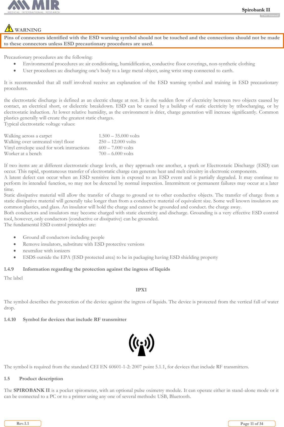  Spirobank II                         Page 11 of 34 Rev.1.1 User manual   WARNING Pins of connectors identified with the ESD warning symbol should not be touched and the connections should not be made to these connectors unless ESD precautionary procedures are used.  Precautionary procedures are the following:  Environmental procedures as: air conditioning, humidification, conductive floor coverings, non-synthetic clothing  User procedures as: discharging one’s body to a large metal object, using wrist strap connected to earth.  It  is  recommended  that  all  staff  involved  receive  an  explanation  of  the  ESD  warning  symbol  and  training  in  ESD  precautionary procedures.  the electrostatic discharge is defined as an electric charge at rest. It is the sudden flow of electricity between two objects caused by contact,  an  electrical  short,  or  dielectric  breakdown.  ESD  can  be  caused  by  a  buildup  of  static  electricity  by  tribocharging,  or  by electrostatic induction. At lower relative humidity, as the environment is drier, charge generation will increase significantly. Common plastics generally will create the greatest static charges.  Typical electrostatic voltage values:  Walking across a carpet 1.500 – 35.000 volts Walking over untreated vinyl floor 250 – 12.000 volts Vinyl envelope used for work instructions 600 – 7.000 volts Worker at a bench 700 – 6.000 volts  If two items are at different electrostatic charge levels, as they approach one another, a spark or Electrostatic Discharge (ESD) can occur. This rapid, spontaneous transfer of electrostatic charge can generate heat and melt circuitry in electronic components. A  latent  defect  can  occur  when  an  ESD  sensitive  item  is  exposed  to  an  ESD  event  and  is  partially  degraded.  It  may  continue  to perform its intended function, so may not be detected by normal inspection. Intermittent or permanent failures may occur at a later time. Static dissipative material will allow the  transfer of charge to ground or to  other conductive  objects. The transfer  of charge from a static dissipative material will generally take longer than from a conductive material of equivalent size. Some well known insulators are common plastics, and glass. An insulator will hold the charge and cannot be grounded and conduct. the charge away. Both conductors and insulators may become charged with static electricity and discharge. Grounding is a very effective ESD control tool, however, only conductors (conductive or dissipative) can be grounded. The fundamental ESD control principles are:   Ground all conductors including people  Remove insulators, substitute with ESD protective versions  neutralize with ionizers  ESDS outside the EPA (ESD protected area) to be in packaging having ESD shielding property  1.4.9 Information regarding the protection against the ingress of liquids The label   IPX1  The symbol describes the protection of the device against the ingress of liquids. The device is protected from the vertical fall of water drop.  1.4.10 Symbol for devices that include RF transmitter    The symbol is required from the standard CEI EN 60601-1-2: 2007 point 5.1.1, for devices that include RF transmitters.  1.5 Product description  The SPIROBANK II is a pocket spirometer, with an optional pulse oximetry module. It can operate either in stand-alone mode or it can be connected to a PC or to a printer using any one of several methods: USB, Bluetooth.  