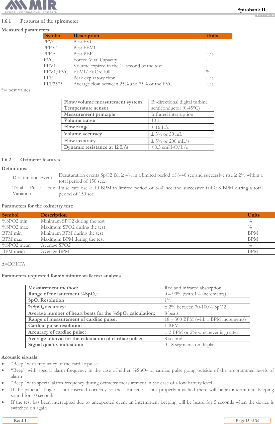 Spirobank II                         Page 13 of 34 Rev.1.1 User manual 1.6.1 Features of the spirometer Measured parameters: Symbol Description Units *FVC Best FVC L *FEV1 Best FEV1 L *PEF Best PEF L/s FVC Forced Vital Capacity L FEV1 Volume expired in the 1st second of the test L FEV1/FVC FEV1/FVC x 100 % PEF Peak expiratory flow L/s FEF2575 Average flow between 25% and 75% of the FVC L/s *= best values  Flow/volume measurement system Bi-directional digital turbine Temperature sensor semiconductor (0-45°C) Measurement principle  Infrared interruption Volume range 10 L Flow range  16 L/s Volume accuracy  3% or 50 mL Flow accuracy  5% or 200 mL/s Dynamic resistance at 12 L/s &lt;0.5 cmH2O/L/s  1.6.2 Oximeter features Definitions: Desaturation Event Desaturation events SpO2 fall  4% in a limited period of 8-40 sec and successive rise  2% within a total period of 150 sec. Total  Pulse  rate Variation Pulse rate rise  10 BPM in limited period  of 8-40 sec and successive fall  8 BPM during a total period of 150 sec.  Parameters for the oximetry test: Symbol Description Units %SPO2 min Minimum SPO2 during the test % %SPO2 max Maximum SPO2 during the test % BPM min Minimum BPM during the test BPM BPM max Maximum BPM during the test BPM %SPO2 mean Average SPO2 % BPM mean Average BPM BPM  =DELTA  Parameters requested for six minute walk test analysis  Measurement method: Red and infrared absorption Range of measurement %SpO2: 0 – 99% (with 1% increments) SpO2 Resolution 1% %SpO2 accuracy:  2% between 70-100% SpO2 Average number of heart beats for the %SpO2 calculation: 8 beats Range of measurement of cardiac pulse: 18 – 300 BPM (with 1 BPM increments) Cardiac pulse resolution 1 BPM Accuracy of cardiac pulse:  2 BPM or 2% whichever is greater Average interval for the calculation of cardiac pulse: 8 seconds Signal quality indication: 0 - 8 segments on display  Acoustic signals:  “Beep” with frequency of the cardiac pulse  “Beep” with  special alarm frequency in  the  case of either %SpO2  or  cardiac  pulse  going outside  of  the  programmed  levels of alarm  “Beep” with special alarm frequency during oximetry measurement in the case of a low battery level.  If  the  patient’s  finger  is not  inserted  correctly  or  the  connecter  is  not  properly  attached  there  will  be  an  intermittent  beeping sound for 10 seconds  If the test has been interrupted due to unexpected event an intermittent beeping will be heard for 5 seconds when the device is switched on again 