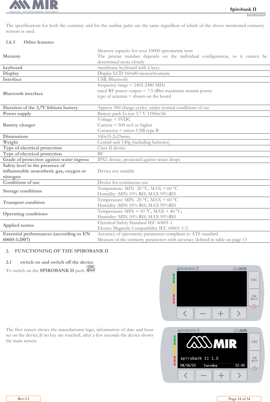 Spirobank II                         Page 14 of 34 Rev.1.1 User manual  The specifications for both the oximetry and for the cardiac pulse are the same regardless of which of the above mentioned oximetry sensors is used.  1.6.3 Other features Memory Memory capacity for over 10000 spirometric tests The  precise  number  depends  on  the  individual  configuration,  so  it  cannot  be determined more closely keyboard membrane keyboard with 6 keys  Display Display LCD 160x80 monochromatic  Interface USB, Bluetooth Bluetooth interface frequenzy range = 2402-2480 MHz rated RF power output = 7.5 dBm maximum trasmit power type of antenna = drawn on the board  Duration of the 3,7V lithium battery Approx 500 charge cycles, under normal conditions of use Power supply Battery pack Li-ion 3.7 V 1100mAh Battery charger Voltage = 5VDC Current = 500 mA or higher Connector = micro USB type B Dimensions 160x55.2x25mm;  Weight Central unit 140g (including batteries) Type of electrical protection Class II device Type of electrical protection BF Grade of protection against water ingress IPX1 device, protected against water drops Safety level in the presence of inflammable anaesthetic gas, oxygen or nitrogen Device not suitable Conditions of use Device for continuous use Storage conditions Temperature: MIN -20 °C, MAX + 60 °C Humidity :MIN 10% RH; MAX 95%RH Transport condition Temperature: MIN -20 °C, MAX + 60 °C Humidity :MIN 10% RH; MAX 95%RH Operating conditions Temperature: MIN + 10 °C, MAX + 40 °C;  Humidity: MIN 10% RH; MAX 95%RH Applied norms Electrical Safety Standard IEC 60601-1 Electro Magnetic Compatibility IEC 60601-1-2 Essential performances (according to EN 60601-1:2007) Accuracy of spirometry parameters compliant to ATS standard Measure of the oximetry parameters with accuracy defined in table on page 13  2. FUNCTIONING OF THE SPIROBANK II  2.1 switch on and switch off the device  To switch on the SPIROBANK II push    The first screen shows the manufacturer logo, information of date and hour set on the device.If no key are touched, after a few seconds the device shows the main screen.    