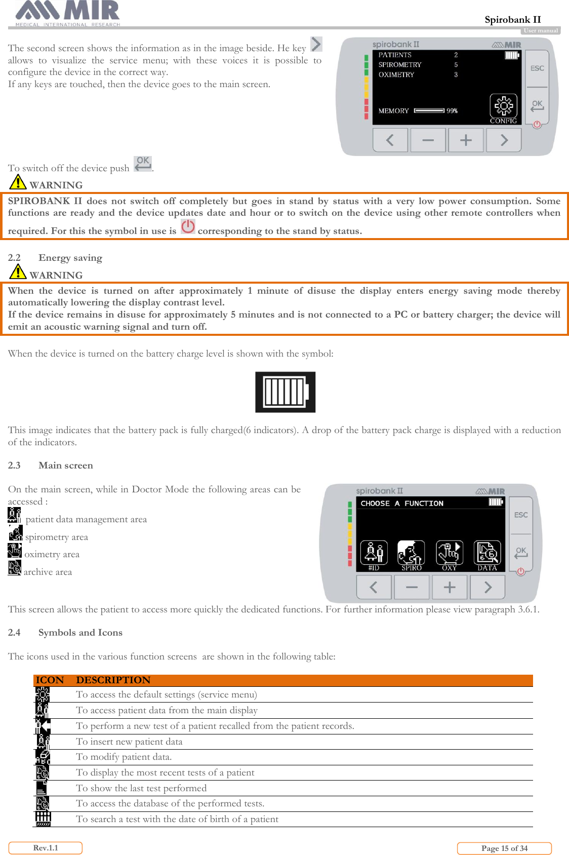  Spirobank II                         Page 15 of 34 Rev.1.1 User manual The second screen shows the information as in the image beside. He key   allows  to  visualize  the  service  menu;  with  these  voices  it  is  possible  to configure the device in the correct way. If any keys are touched, then the device goes to the main screen.  To switch off the device push  .  WARNING SPIROBANK  II  does  not  switch  off  completely  but  goes  in  stand  by  status  with  a  very  low  power  consumption.  Some functions are ready and the device updates date and hour or to switch on the device using other remote controllers when required. For this the symbol in use is   corresponding to the stand by status.  2.2 Energy saving  WARNING  When  the  device  is  turned  on  after  approximately  1  minute  of  disuse  the  display  enters  energy  saving  mode  thereby automatically lowering the display contrast level. If the device remains in disuse for approximately 5 minutes and is not connected to a PC or battery charger; the device will emit an acoustic warning signal and turn off.  When the device is turned on the battery charge level is shown with the symbol:    This image indicates that the battery pack is fully charged(6 indicators). A drop of the battery pack charge is displayed with a reduction of the indicators.  2.3 Main screen   On the main screen, while in Doctor Mode the following areas can be accessed :   patient data management area  spirometry area  oximetry area   archive area    This screen allows the patient to access more quickly the dedicated functions. For further information please view paragraph 3.6.1.  2.4 Symbols and Icons  The icons used in the various function screens  are shown in the following table:  ICON DESCRIPTION  To access the default settings (service menu)  To access patient data from the main display  To perform a new test of a patient recalled from the patient records.  To insert new patient data  To modify patient data.  To display the most recent tests of a patient  To show the last test performed  To access the database of the performed tests.  To search a test with the date of birth of a patient 