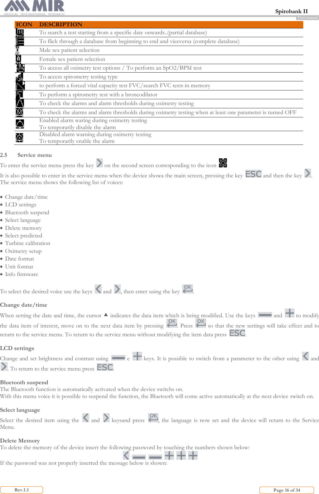  Spirobank II                         Page 16 of 34 Rev.1.1 User manual ICON DESCRIPTION  To search a test starting from a specific date onwards..(partial database)  To flick through a database from beginning to end and viceversa (complete database)  Male sex patient selection   Female sex patient selection   To access all oximetry test options / To perform an SpO2/BPM test  To access spirometry testing type  to perform a forced vital capacity test FVC/search FVC tests in memory  To perform a spirometry test with a broncodilator  To check the alarms and alarm thresholds during oximetry testing   To check the alarms and alarm thresholds during oximetry testing when at least one parameter is turned OFF  Enabled alarm waring during oximetry testing To temporarily disable the alarm  Disabled alarm warning during oximetry testing To temporarily enable the alarm  2.5 Service menu  To enter the service menu press the key   on the second screen corresponding to the icon   It is also possible to enter in the service menu when the device showa the main screen, pressing the key   and then the key  . The service menu shows the following list of voices:    Change date/time  LCD settings  Bluetooth suspend  Select language  Delete memory  Select predicted  Turbine calibration  Oximetry setup  Date format  Unit format  Info firmware  To select the desired voice use the keys   and  , then enter using the key  .  Change date/time When setting the date and time, the cursor  indicates the data item which is being modified. Use the keys   and   to modify the data item of interest, move on to the next data item by pressing  . Press   so that the new settings will take effect and to return to the service menu. To return to the service menu without modifying the item data press  .  LCD settings Change and set brightness and contrast using   e   keys. It is possible to switch from a parameter to the other using   and . To return to the service menu press  .  Bluetooth suspend The Bluetooth function is automatically activated when the device switchs on. With this menu voice it is possible to suspend the function, the Bluetooth will come active automatically at the next device switch on.  Select language Select  the  desired item  using the   and    keysand press  , the language  is now  set  and  the device will return  to  the Service Menu.  Delete Memory To delete the memory of the device insert the following password by touching the numbers shown below:             If the password was not properly inserted the message below is shown:   