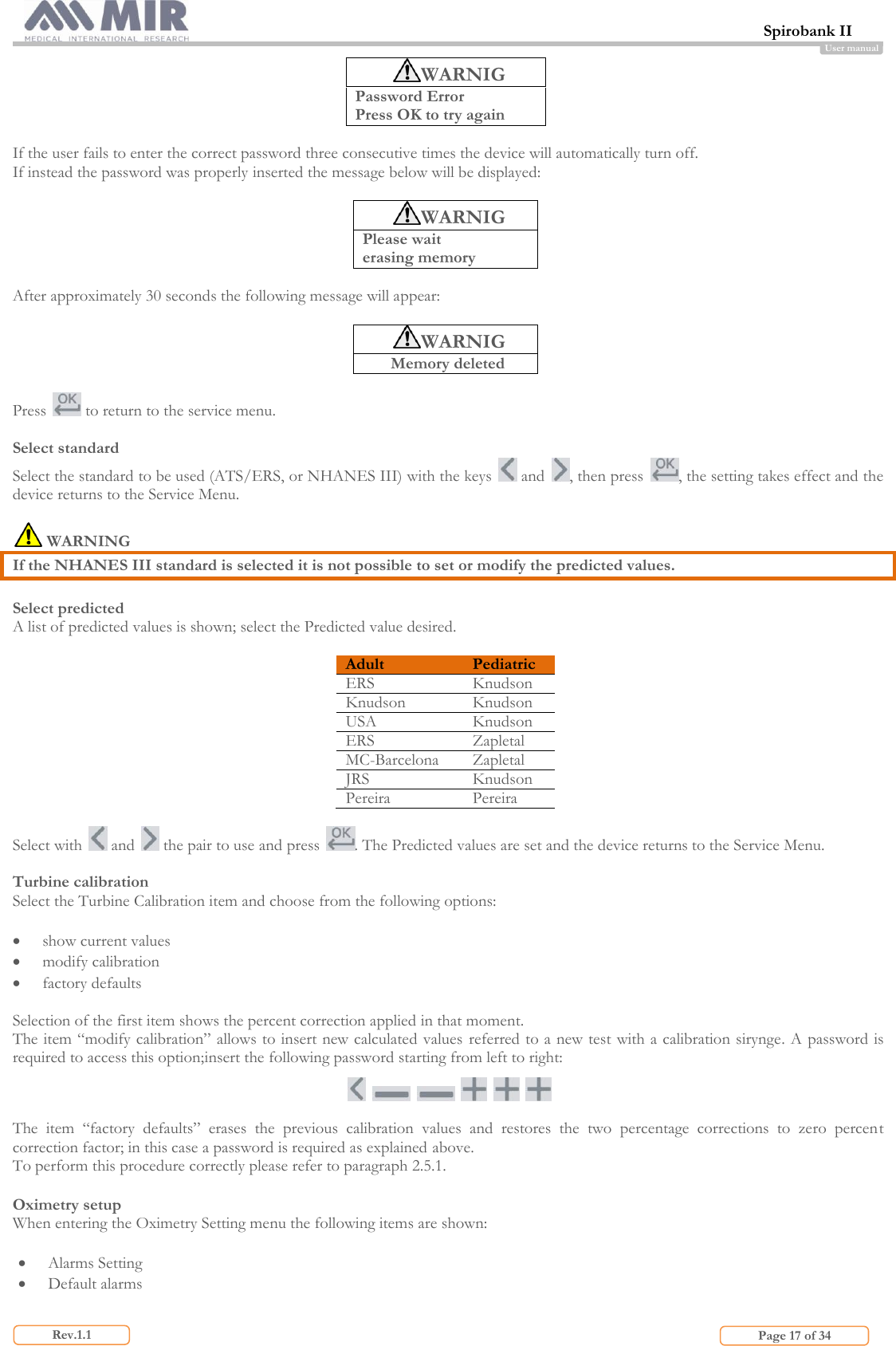  Spirobank II                         Page 17 of 34 Rev.1.1 User manual WARNIG Password Error Press OK to try again  If the user fails to enter the correct password three consecutive times the device will automatically turn off. If instead the password was properly inserted the message below will be displayed:  WARNIG Please wait  erasing memory  After approximately 30 seconds the following message will appear:   WARNIG Memory deleted  Press   to return to the service menu.  Select standard Select the standard to be used (ATS/ERS, or NHANES III) with the keys   and  , then press  , the setting takes effect and the device returns to the Service Menu.   WARNING If the NHANES III standard is selected it is not possible to set or modify the predicted values.  Select predicted A list of predicted values is shown; select the Predicted value desired.  Adult Pediatric ERS Knudson Knudson Knudson USA Knudson ERS Zapletal MC-Barcelona Zapletal JRS Knudson Pereira  Pereira  Select with   and   the pair to use and press  . The Predicted values are set and the device returns to the Service Menu.  Turbine calibration Select the Turbine Calibration item and choose from the following options:   show current values  modify calibration  factory defaults  Selection of the first item shows the percent correction applied in that moment. The item “modify calibration” allows to insert new calculated values  referred to a new test with a calibration sirynge. A password is required to access this option;insert the following password starting from left to right:             The  item  “factory  defaults”  erases  the  previous  calibration  values  and  restores  the  two  percentage  corrections  to  zero  percent correction factor; in this case a password is required as explained above.  To perform this procedure correctly please refer to paragraph 2.5.1.  Oximetry setup When entering the Oximetry Setting menu the following items are shown:   Alarms Setting  Default alarms  