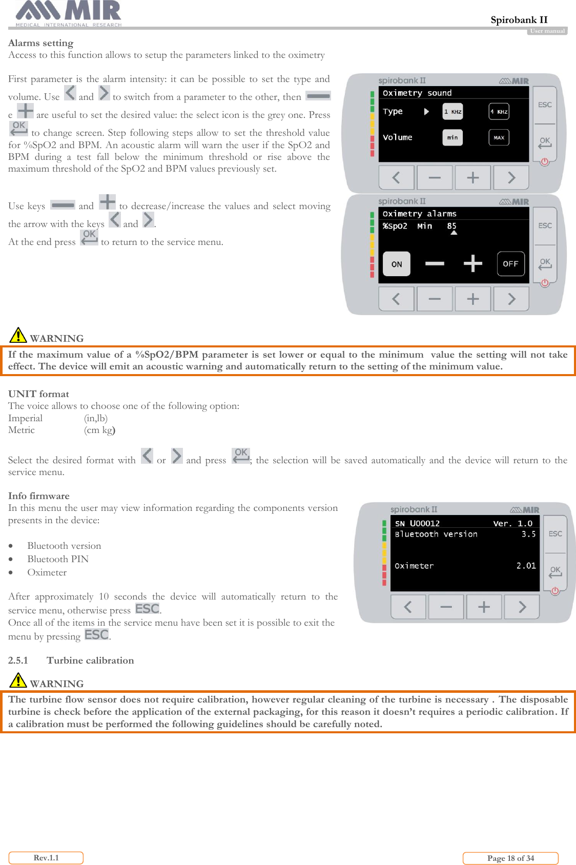  Spirobank II                         Page 18 of 34 Rev.1.1 User manual Alarms setting Access to this function allows to setup the parameters linked to the oximetry  First parameter  is  the  alarm intensity: it  can  be  possible to  set  the  type  and volume. Use   and   to switch from a parameter to the other, then   e   are useful to set the desired value: the select icon is the grey one. Press  to change screen. Step following steps allow to set the threshold value for %SpO2 and BPM. An acoustic alarm will warn the user if the SpO2 and BPM  during  a  test  fall  below  the  minimum  threshold  or  rise  above  the maximum threshold of the SpO2 and BPM values previously set.   Use keys   and   to decrease/increase the values and  select moving the arrow with the keys   and  . At the end press   to return to the service menu.    WARNING If the maximum value of a  %SpO2/BPM parameter is set lower or  equal to the minimum  value the setting will not take effect. The device will emit an acoustic warning and automatically return to the setting of the minimum value.  UNIT format The voice allows to choose one of the following option: Imperial   (in,lb) Metric    (cm kg)  Select  the  desired format with    or    and press  ; the selection  will  be  saved automatically and the device  will  return  to the service menu.  Info firmware In this menu the user may view information regarding the components version presents in the device:   Bluetooth version  Bluetooth PIN  Oximeter  After  approximately  10  seconds  the  device  will  automatically  return  to  the service menu, otherwise press  . Once all of the items in the service menu have been set it is possible to exit the menu by pressing  .   2.5.1 Turbine calibration  WARNING The turbine flow sensor does not require calibration, however regular cleaning of the turbine is necessary .  The disposable turbine is check before the application of the external packaging, for this reason it doesn’t requires a periodic calibration. If a calibration must be performed the following guidelines should be carefully noted.  