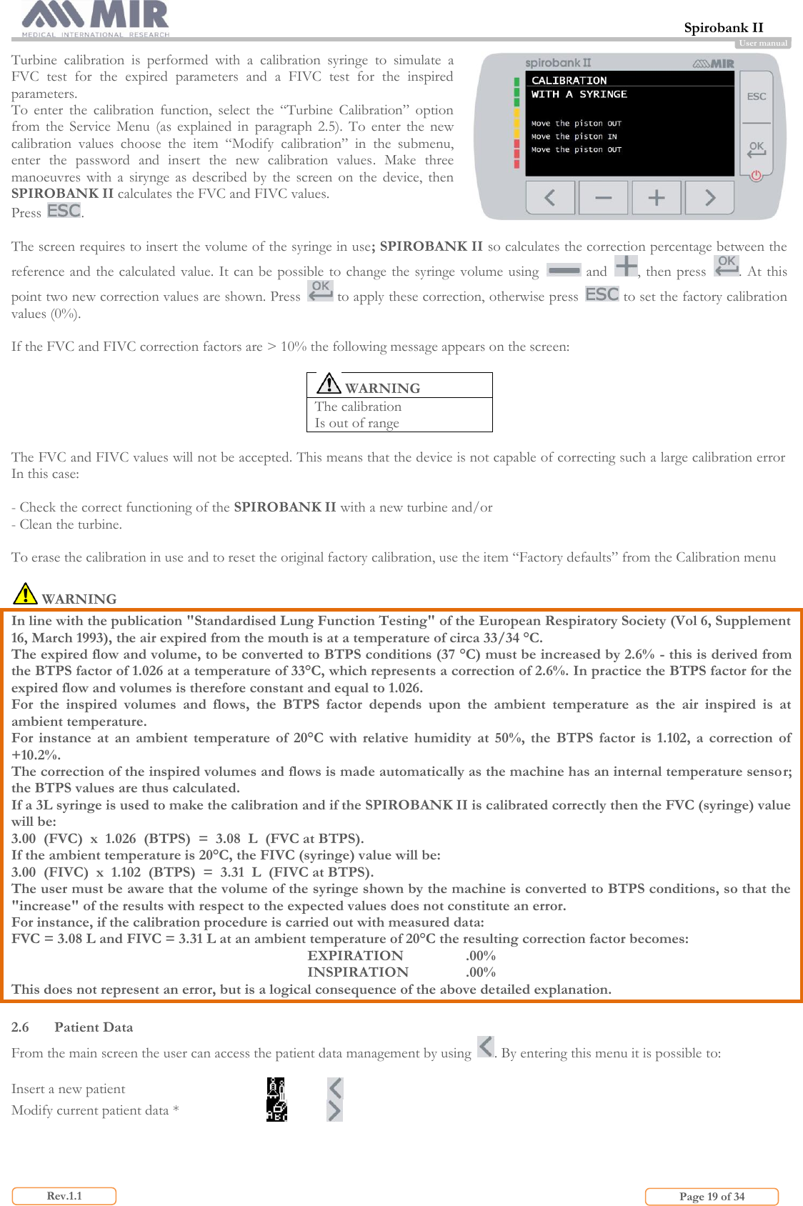 Spirobank II                         Page 19 of 34 Rev.1.1 User manual Turbine  calibration  is  performed  with  a  calibration  syringe  to  simulate  a FVC  test  for  the  expired  parameters  and  a  FIVC  test  for  the  inspired parameters.  To  enter  the  calibration  function,  select  the  “Turbine  Calibration”  option from  the  Service  Menu  (as  explained  in  paragraph  2.5).  To  enter  the  new calibration  values  choose  the  item  “Modify  calibration”  in  the  submenu, enter  the  password  and  insert  the  new  calibration  values.  Make  three manoeuvres  with  a  sirynge  as  described  by  the  screen  on  the  device,  then SPIROBANK II calculates the FVC and FIVC values.  Press  .   The screen requires to insert the volume of the syringe in use; SPIROBANK II so calculates the correction percentage between the reference and the calculated value. It can be  possible to change the syringe volume using   and  , then press  . At this point two new correction values are shown. Press   to apply these correction, otherwise press   to set the factory calibration values (0%).  If the FVC and FIVC correction factors are &gt; 10% the following message appears on the screen:   WARNING The calibration  Is out of range  The FVC and FIVC values will not be accepted. This means that the device is not capable of correcting such a large calibration error In this case:  - Check the correct functioning of the SPIROBANK II with a new turbine and/or - Clean the turbine.  To erase the calibration in use and to reset the original factory calibration, use the item “Factory defaults” from the Calibration menu   WARNING  In line with the publication &quot;Standardised Lung Function Testing&quot; of the European Respiratory Society (Vol 6, Supplement 16, March 1993), the air expired from the mouth is at a temperature of circa 33/34 °C. The expired flow and volume, to be converted to BTPS conditions (37 °C) must be increased by 2.6% - this is derived from the BTPS factor of 1.026 at a temperature of 33°C, which represents a correction of 2.6%. In practice the BTPS factor for the expired flow and volumes is therefore constant and equal to 1.026. For  the  inspired  volumes  and  flows,  the  BTPS  factor  depends  upon  the  ambient  temperature  as  the  air  inspired  is  at ambient temperature. For  instance  at  an  ambient  temperature  of  20°C  with  relative  humidity  at  50%,  the  BTPS  factor  is  1.102,  a  correction  of  +10.2%. The correction of the inspired volumes and flows is made automatically as the machine has an internal temperature sensor; the BTPS values are thus calculated. If a 3L syringe is used to make the calibration and if the SPIROBANK II is calibrated correctly then the FVC (syringe) value will be: 3.00  (FVC)  x  1.026  (BTPS)  =  3.08  L  (FVC at BTPS). If the ambient temperature is 20°C, the FIVC (syringe) value will be: 3.00  (FIVC)  x  1.102  (BTPS)  =  3.31  L  (FIVC at BTPS). The user must be aware that the volume of the syringe shown by the machine is converted to BTPS conditions, so that the &quot;increase&quot; of the results with respect to the expected values does not constitute an error.  For instance, if the calibration procedure is carried out with measured data: FVC = 3.08 L and FIVC = 3.31 L at an ambient temperature of 20°C the resulting correction factor becomes: EXPIRATION    .00% INSPIRATION   .00% This does not represent an error, but is a logical consequence of the above detailed explanation.  2.6 Patient Data From the main screen the user can access the patient data management by using  . By entering this menu it is possible to:  Insert a new patient   Modify current patient data *    
