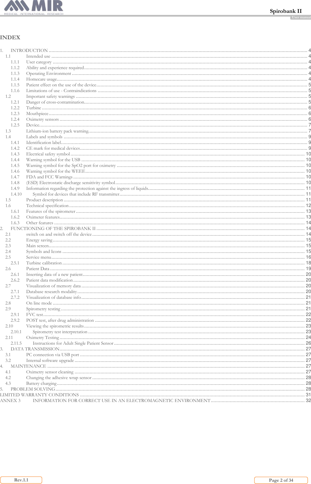  Spirobank II                         Page 2 of 34 Rev.1.1 User manual   INDEX  1. INTRODUCTION .............................................................................................................................................................................................. 4 1.1 Intended use ............................................................................................................................................................................................ 4 1.1.1 User category ........................................................................................................................................................................................... 4 1.1.2 Ability and experience required .................................................................................................................................................................... 4 1.1.3 Operating Environment ............................................................................................................................................................................. 4 1.1.4 Homecare usage ........................................................................................................................................................................................ 4 1.1.5 Patient effect on the use of the device ........................................................................................................................................................... 5 1.1.6 Limitations of use - Contraindications .......................................................................................................................................................... 5 1.2 Important safety warnings .......................................................................................................................................................................... 5 1.2.1 Danger of cross-contamination.................................................................................................................................................................... 5 1.2.2 Turbine ................................................................................................................................................................................................... 6 1.2.3 Mouthpiece .............................................................................................................................................................................................. 6 1.2.4 Oximetry sensors ...................................................................................................................................................................................... 6 1.2.5 Device..................................................................................................................................................................................................... 7 1.3 Lithium-ion battery pack warning................................................................................................................................................................. 7 1.4 Labels and symbols ................................................................................................................................................................................... 9 1.4.1 Identification label ..................................................................................................................................................................................... 9 1.4.2 CE mark for medical devices ....................................................................................................................................................................... 9 1.4.3 Electrical safety symbol ............................................................................................................................................................................ 10 1.4.4 Warning symbol for the USB .................................................................................................................................................................... 10 1.4.5 Warning symbol for the SpO2 port for oximetry .......................................................................................................................................... 10 1.4.6 Warning symbol for the WEEE ................................................................................................................................................................. 10 1.4.7 FDA and FCC Warnings .......................................................................................................................................................................... 10 1.4.8 (ESD) Electrostatic discharge sensitivity symbol ........................................................................................................................................... 10 1.4.9 Information regarding the protection against the ingress of liquids................................................................................................................... 11 1.4.10 Symbol for devices that include RF transmitter ........................................................................................................................................ 11 1.5 Product description ................................................................................................................................................................................. 11 1.6 Technical specification ............................................................................................................................................................................. 12 1.6.1 Features of the spirometer ........................................................................................................................................................................ 13 1.6.2 Oximeter features.................................................................................................................................................................................... 13 1.6.3 Other features ........................................................................................................................................................................................ 14 2. FUNCTIONING OF THE SPIROBANK II ......................................................................................................................................................... 14 2.1 switch on and switch off the device ............................................................................................................................................................ 14 2.2 Energy saving ......................................................................................................................................................................................... 15 2.3 Main screen ............................................................................................................................................................................................ 15 2.4 Symbols and Icons .................................................................................................................................................................................. 15 2.5 Service menu .......................................................................................................................................................................................... 16 2.5.1 Turbine calibration .................................................................................................................................................................................. 18 2.6 Patient Data ........................................................................................................................................................................................... 19 2.6.1 Inserting data of a new patient ................................................................................................................................................................... 20 2.6.2 Patient data modification .......................................................................................................................................................................... 20 2.7 Visualization of memory data .................................................................................................................................................................... 20 2.7.1 Database research modality ....................................................................................................................................................................... 20 2.7.2 Visualization of database info .................................................................................................................................................................... 21 2.8 On line mode ......................................................................................................................................................................................... 21 2.9 Spirometry testing ................................................................................................................................................................................... 21 2.9.1 FVC test ................................................................................................................................................................................................ 22 2.9.2 POST test, after drug administration .......................................................................................................................................................... 22 2.10 Viewing the spirometric results .................................................................................................................................................................. 23 2.10.1 Spirometry test interpretation ............................................................................................................................................................... 23 2.11 Oximetry Testing .................................................................................................................................................................................... 24 2.11.5 Instructions for Adult Single Patient Sensor ............................................................................................................................................ 26 3. DATA TRANSMISSION .................................................................................................................................................................................... 27 3.1 PC connection via USB port ..................................................................................................................................................................... 27 3.2 Internal software upgrade ......................................................................................................................................................................... 27 4. MAINTENANCE ............................................................................................................................................................................................. 27 4.1 Oximetry sensor cleaning ......................................................................................................................................................................... 27 4.2 Changing the adhesive wrap sensor ............................................................................................................................................................ 28 4.3 Battery charging ...................................................................................................................................................................................... 28 5. PROBLEM SOLVING ....................................................................................................................................................................................... 28 LIMITED WARRANTY CONDITIONS ..................................................................................................................................................................... 31 ANNEX 3 INFORMATION FOR CORRECT USE IN AN ELECTROMAGNETIC ENVIRONMENT ..................................................................... 32     