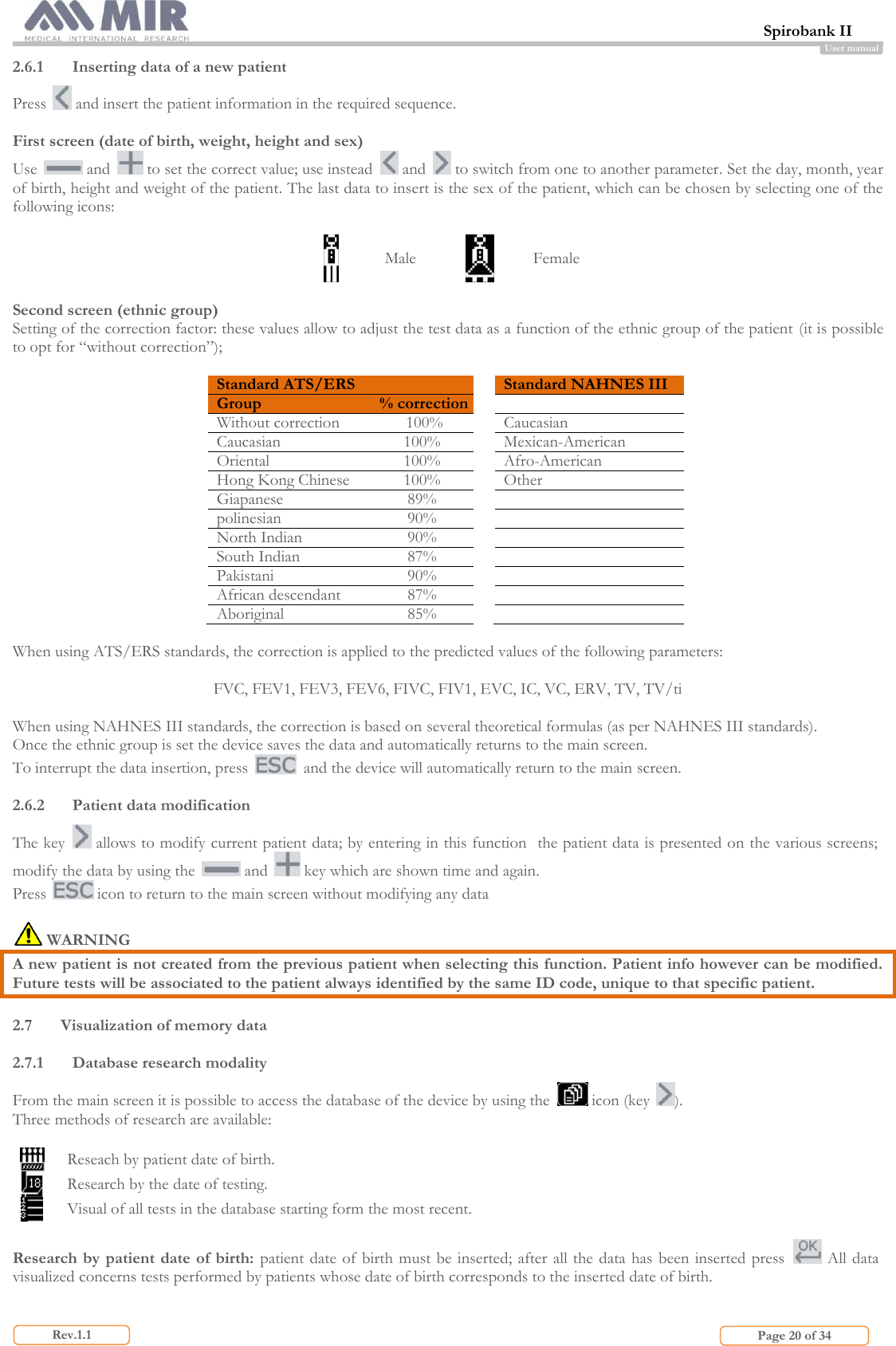  Spirobank II                         Page 20 of 34 Rev.1.1 User manual 2.6.1 Inserting data of a new patient Press   and insert the patient information in the required sequence.  First screen (date of birth, weight, height and sex) Use   and   to set the correct value; use instead   and   to switch from one to another parameter. Set the day, month, year of birth, height and weight of the patient. The last data to insert is the sex of the patient, which can be chosen by selecting one of the following icons:   Male  Female  Second screen (ethnic group) Setting of the correction factor: these values allow to adjust the test data as a function of the ethnic group of the patient (it is possible to opt for “without correction”);  Standard ATS/ERS  Standard NAHNES III Group % correction   Without correction 100%  Caucasian Caucasian 100%  Mexican-American Oriental 100%  Afro-American Hong Kong Chinese 100%  Other Giapanese 89%   polinesian 90%   North Indian 90%   South Indian 87%   Pakistani 90%   African descendant 87%   Aboriginal 85%    When using ATS/ERS standards, the correction is applied to the predicted values of the following parameters:  FVC, FEV1, FEV3, FEV6, FIVC, FIV1, EVC, IC, VC, ERV, TV, TV/ti  When using NAHNES III standards, the correction is based on several theoretical formulas (as per NAHNES III standards). Once the ethnic group is set the device saves the data and automatically returns to the main screen.  To interrupt the data insertion, press    and the device will automatically return to the main screen.  2.6.2 Patient data modification The key   allows to modify current patient data; by entering in this function  the patient data is presented on the various screens; modify the data by using the   and   key which are shown time and again. Press   icon to return to the main screen without modifying any data     WARNING A new patient is not created from the previous patient when selecting this function. Patient info however can be modified. Future tests will be associated to the patient always identified by the same ID code, unique to that specific patient.  2.7 Visualization of memory data  2.7.1 Database research modality  From the main screen it is possible to access the database of the device by using the   icon (key  ). Three methods of research are available:   Reseach by patient date of birth.  Research by the date of testing.  Visual of all tests in the database starting form the most recent.  Research by patient date of birth: patient date of birth must be inserted; after all the data has been inserted press   All data visualized concerns tests performed by patients whose date of birth corresponds to the inserted date of birth.  