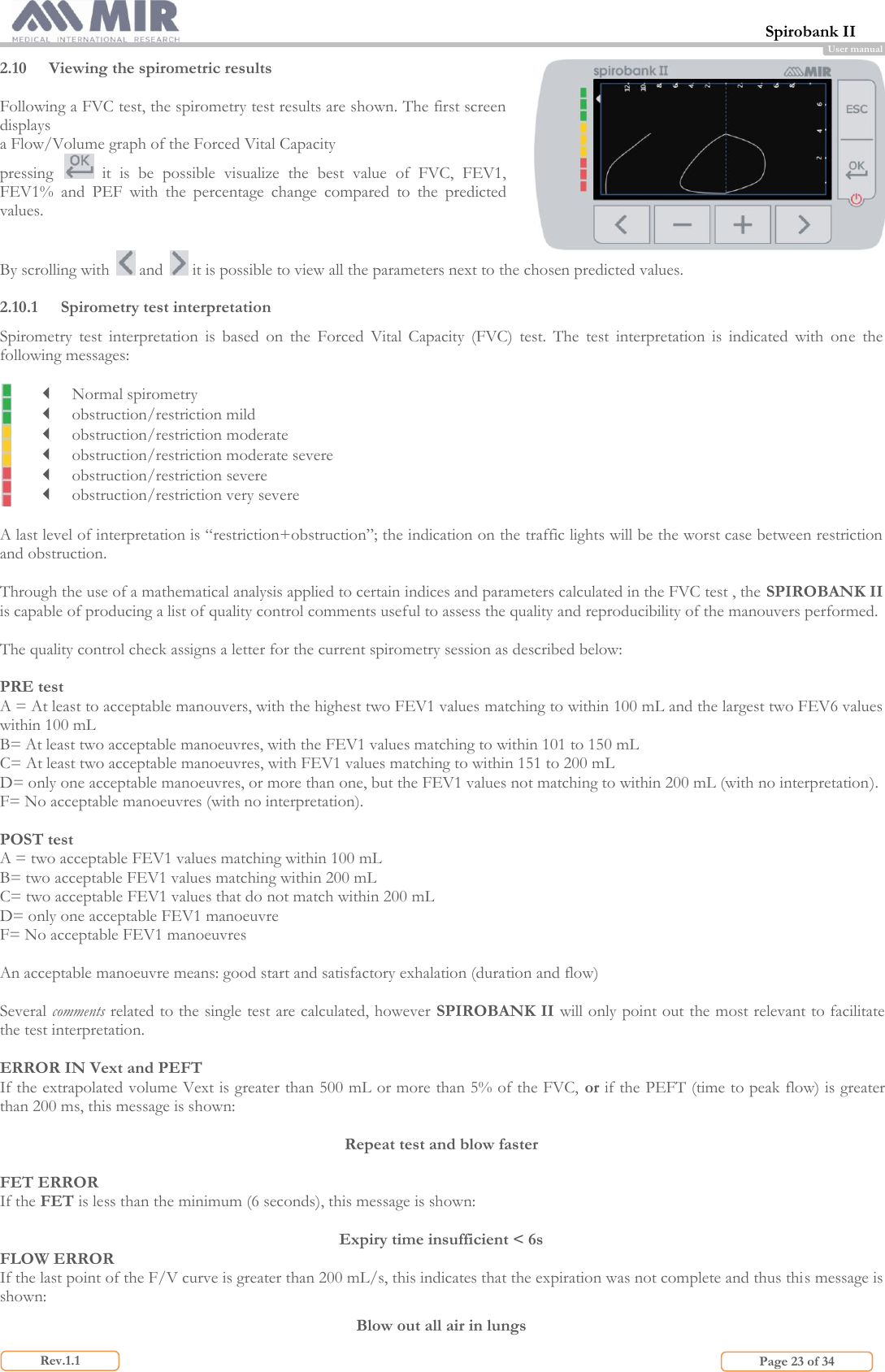  Spirobank II                         Page 23 of 34 Rev.1.1 User manual 2.10 Viewing the spirometric results  Following a FVC test, the spirometry test results are shown. The first screen displays a Flow/Volume graph of the Forced Vital Capacity pressing    it  is  be  possible  visualize  the  best  value  of  FVC,  FEV1, FEV1%  and  PEF  with  the  percentage  change  compared  to  the  predicted values.  By scrolling with   and   it is possible to view all the parameters next to the chosen predicted values.  2.10.1 Spirometry test interpretation Spirometry  test  interpretation  is  based  on  the  Forced  Vital  Capacity  (FVC)  test.  The  test  interpretation  is  indicated  with  one  the following messages:    Normal spirometry  obstruction/restriction mild  obstruction/restriction moderate  obstruction/restriction moderate severe  obstruction/restriction severe  obstruction/restriction very severe  A last level of interpretation is “restriction+obstruction”; the indication on the traffic lights will be the worst case between restriction and obstruction.  Through the use of a mathematical analysis applied to certain indices and parameters calculated in the FVC test , the SPIROBANK II is capable of producing a list of quality control comments useful to assess the quality and reproducibility of the manouvers performed.  The quality control check assigns a letter for the current spirometry session as described below:  PRE test A = At least to acceptable manouvers, with the highest two FEV1 values matching to within 100 mL and the largest two FEV6 values within 100 mL B= At least two acceptable manoeuvres, with the FEV1 values matching to within 101 to 150 mL C= At least two acceptable manoeuvres, with FEV1 values matching to within 151 to 200 mL  D= only one acceptable manoeuvres, or more than one, but the FEV1 values not matching to within 200 mL (with no interpretation). F= No acceptable manoeuvres (with no interpretation).  POST test A = two acceptable FEV1 values matching within 100 mL B= two acceptable FEV1 values matching within 200 mL C= two acceptable FEV1 values that do not match within 200 mL D= only one acceptable FEV1 manoeuvre  F= No acceptable FEV1 manoeuvres  An acceptable manoeuvre means: good start and satisfactory exhalation (duration and flow)  Several comments related to the single test are calculated, however SPIROBANK II will only point out the most relevant to facilitate the test interpretation.   ERROR IN Vext and PEFT If the extrapolated volume Vext is greater than 500 mL or more than 5% of the FVC, or if the PEFT (time to peak flow) is greater than 200 ms, this message is shown:  Repeat test and blow faster  FET ERROR If the FET is less than the minimum (6 seconds), this message is shown:  Expiry time insufficient &lt; 6s FLOW ERROR If the last point of the F/V curve is greater than 200 mL/s, this indicates that the expiration was not complete and thus this message is shown: Blow out all air in lungs 