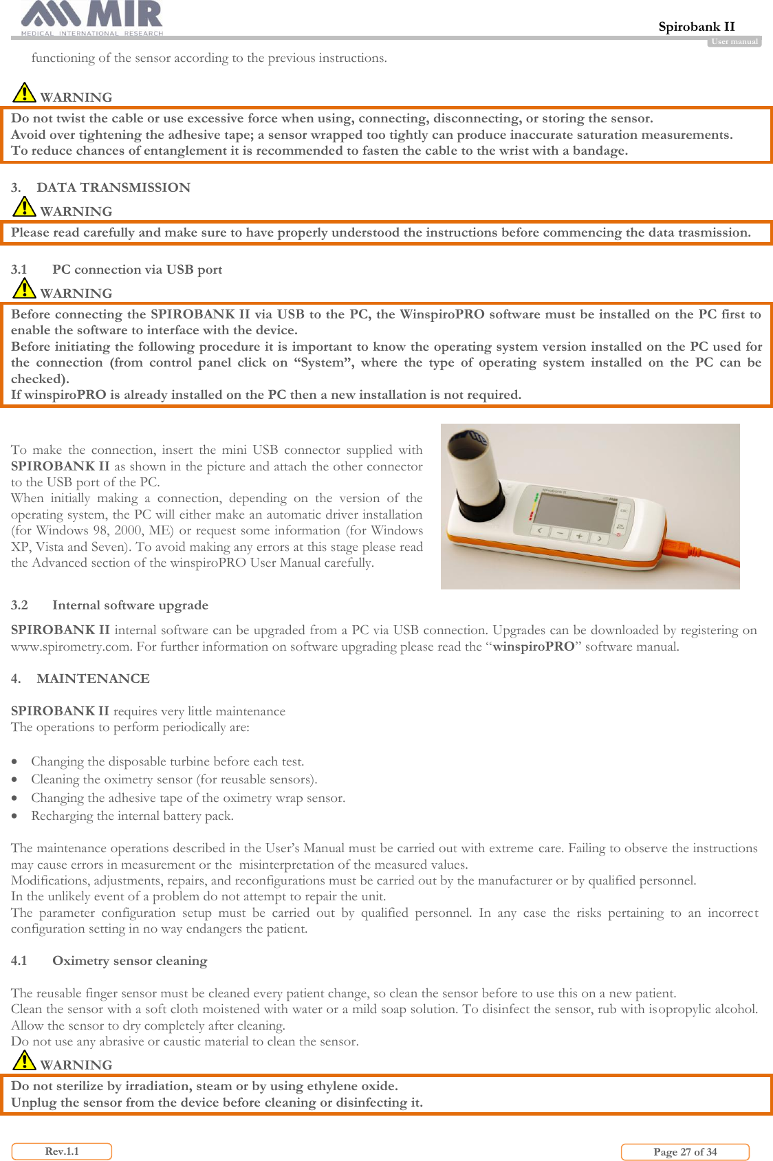  Spirobank II                         Page 27 of 34 Rev.1.1 User manual functioning of the sensor according to the previous instructions.   WARNING Do not twist the cable or use excessive force when using, connecting, disconnecting, or storing the sensor. Avoid over tightening the adhesive tape; a sensor wrapped too tightly can produce inaccurate saturation measurements. To reduce chances of entanglement it is recommended to fasten the cable to the wrist with a bandage.  3. DATA TRANSMISSION  WARNING  Please read carefully and make sure to have properly understood the instructions before commencing the data trasmission.   3.1 PC connection via USB port  WARNING Before connecting the SPIROBANK II via USB to the PC, the WinspiroPRO software must be installed on the PC first to enable the software to interface with the device.  Before initiating the following procedure it is important to know the operating system version installed on the PC used for the  connection  (from  control  panel  click  on  “System”,  where  the  type  of  operating  system  installed  on  the  PC  can  be checked). If winspiroPRO is already installed on the PC then a new installation is not required.  To  make  the  connection,  insert  the  mini  USB  connector  supplied  with SPIROBANK II as shown in the picture and attach the other connector to the USB port of the PC. When  initially  making  a  connection,  depending  on  the  version  of  the operating system, the PC will either make an automatic driver installation (for Windows 98, 2000, ME) or request some information (for Windows XP, Vista and Seven). To avoid making any errors at this stage please read the Advanced section of the winspiroPRO User Manual carefully.  3.2 Internal software upgrade SPIROBANK II internal software can be upgraded from a PC via USB connection. Upgrades can be downloaded by registering on www.spirometry.com. For further information on software upgrading please read the “winspiroPRO” software manual.  4. MAINTENANCE  SPIROBANK II requires very little maintenance  The operations to perform periodically are:    Changing the disposable turbine before each test.  Cleaning the oximetry sensor (for reusable sensors).  Changing the adhesive tape of the oximetry wrap sensor.  Recharging the internal battery pack.  The maintenance operations described in the User’s Manual must be carried out with extreme care. Failing to observe the instructions may cause errors in measurement or the  misinterpretation of the measured values. Modifications, adjustments, repairs, and reconfigurations must be carried out by the manufacturer or by qualified personnel. In the unlikely event of a problem do not attempt to repair the unit. The  parameter  configuration  setup  must  be  carried  out  by  qualified  personnel.  In  any  case  the  risks  pertaining  to  an  incorrect configuration setting in no way endangers the patient.  4.1 Oximetry sensor cleaning  The reusable finger sensor must be cleaned every patient change, so clean the sensor before to use this on a new patient. Clean the sensor with a soft cloth moistened with water or a mild soap solution. To disinfect the sensor, rub with isopropylic alcohol. Allow the sensor to dry completely after cleaning. Do not use any abrasive or caustic material to clean the sensor.  WARNING Do not sterilize by irradiation, steam or by using ethylene oxide. Unplug the sensor from the device before cleaning or disinfecting it.  