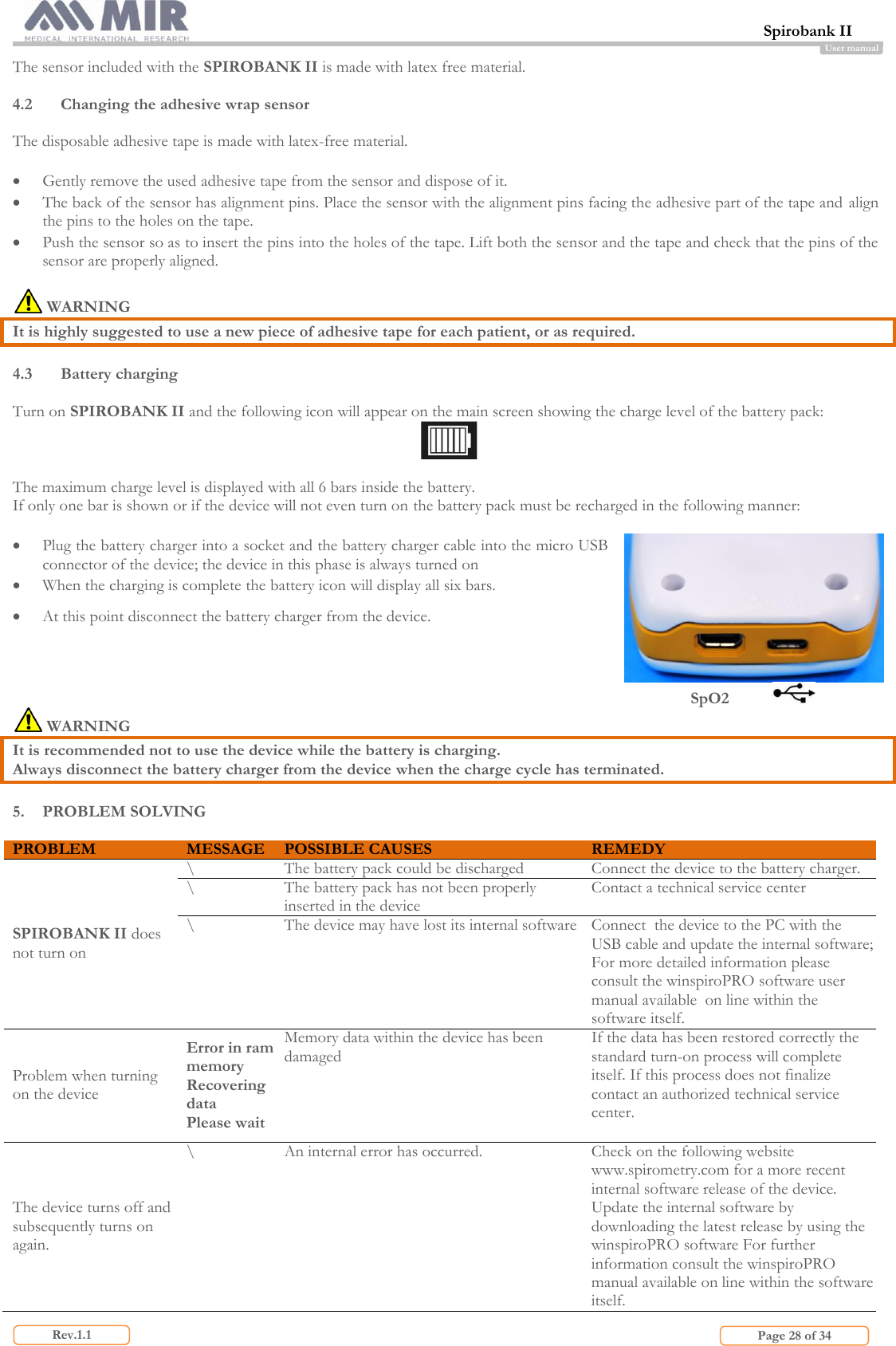  Spirobank II                         Page 28 of 34 Rev.1.1 User manual The sensor included with the SPIROBANK II is made with latex free material.  4.2 Changing the adhesive wrap sensor  The disposable adhesive tape is made with latex-free material.   Gently remove the used adhesive tape from the sensor and dispose of it.  The back of the sensor has alignment pins. Place the sensor with the alignment pins facing the adhesive part of the tape and align the pins to the holes on the tape.  Push the sensor so as to insert the pins into the holes of the tape. Lift both the sensor and the tape and check that the pins of the sensor are properly aligned.   WARNING It is highly suggested to use a new piece of adhesive tape for each patient, or as required.  4.3 Battery charging  Turn on SPIROBANK II and the following icon will appear on the main screen showing the charge level of the battery pack:   The maximum charge level is displayed with all 6 bars inside the battery.  If only one bar is shown or if the device will not even turn on the battery pack must be recharged in the following manner:   Plug the battery charger into a socket and the battery charger cable into the micro USB connector of the device; the device in this phase is always turned on  When the charging is complete the battery icon will display all six bars.  At this point disconnect the battery charger from the device.  SpO2             WARNING It is recommended not to use the device while the battery is charging. Always disconnect the battery charger from the device when the charge cycle has terminated.  5. PROBLEM SOLVING  PROBLEM MESSAGE POSSIBLE CAUSES REMEDY SPIROBANK II does not turn on \ The battery pack could be discharged Connect the device to the battery charger. \ The battery pack has not been properly inserted in the device Contact a technical service center \ The device may have lost its internal software Connect  the device to the PC with the USB cable and update the internal software; For more detailed information please consult the winspiroPRO software user manual available  on line within the software itself. Problem when turning on the device Error in ram memory Recovering data Please wait Memory data within the device has been damaged  If the data has been restored correctly the standard turn-on process will complete itself. If this process does not finalize contact an authorized technical service center. The device turns off and subsequently turns on again. \ An internal error has occurred. Check on the following website www.spirometry.com for a more recent internal software release of the device. Update the internal software by downloading the latest release by using the winspiroPRO software For further information consult the winspiroPRO manual available on line within the software itself. 