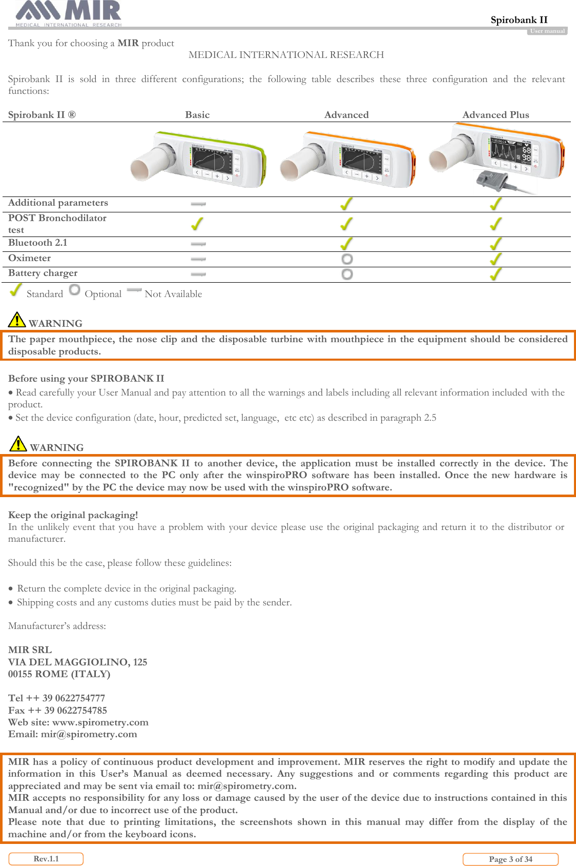  Spirobank II                         Page 3 of 34 Rev.1.1 User manual Thank you for choosing a MIR product MEDICAL INTERNATIONAL RESEARCH  Spirobank  II  is  sold  in  three  different  configurations;  the  following  table  describes  these  three  configuration  and  the  relevant functions:  Spirobank II ® Basic Advanced Advanced Plus     Additional parameters    POST Bronchodilator test    Bluetooth 2.1    Oximeter    Battery charger     Standard   Optional   Not Available   WARNING  The paper mouthpiece, the nose clip and the disposable turbine with mouthpiece in the equipment should be considered disposable products.  Before using your SPIROBANK II  Read carefully your User Manual and pay attention to all the warnings and labels including all relevant information included with the product.  Set the device configuration (date, hour, predicted set, language,  etc etc) as described in paragraph 2.5   WARNING Before  connecting  the  SPIROBANK  II  to  another  device,  the  application  must  be  installed  correctly  in  the  device.  The device  may  be  connected  to  the  PC  only  after  the  winspiroPRO  software  has  been  installed.  Once  the  new  hardware  is &quot;recognized&quot; by the PC the device may now be used with the winspiroPRO software.  Keep the original packaging! In the unlikely event that you have a  problem with your device please use the  original packaging and return it to the distributor or manufacturer.  Should this be the case, please follow these guidelines:   Return the complete device in the original packaging.  Shipping costs and any customs duties must be paid by the sender.  Manufacturer’s address:  MIR SRL VIA DEL MAGGIOLINO, 125 00155 ROME (ITALY)  Tel ++ 39 0622754777 Fax ++ 39 0622754785 Web site: www.spirometry.com Email: mir@spirometry.com  MIR has a policy of continuous product development and improvement. MIR reserves the right to modify and update the information  in  this  User’s  Manual  as  deemed  necessary.  Any  suggestions  and  or  comments  regarding  this  product  are appreciated and may be sent via email to: mir@spirometry.com.  MIR accepts no responsibility for any loss or damage caused by the user of the device due to instructions contained in this Manual and/or due to incorrect use of the product. Please  note  that  due  to  printing  limitations,  the  screenshots  shown  in  this  manual  may  differ  from  the  display  of  the machine and/or from the keyboard icons.  