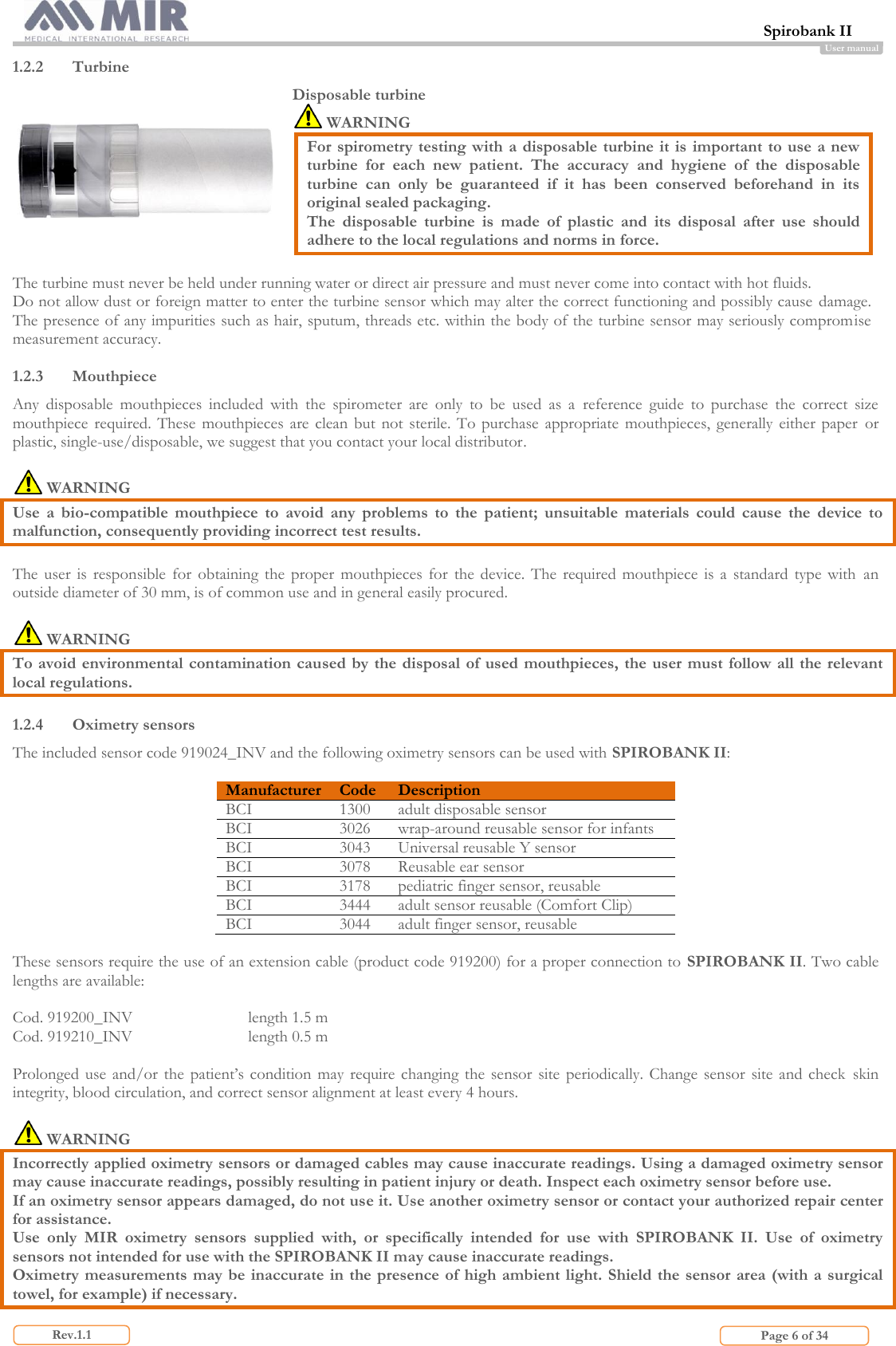  Spirobank II                         Page 6 of 34 Rev.1.1 User manual 1.2.2 Turbine  Disposable turbine  WARNING For spirometry testing with  a  disposable turbine  it is important to use a new turbine  for  each  new  patient.  The  accuracy  and  hygiene  of  the  disposable turbine  can  only  be  guaranteed  if  it  has  been  conserved  beforehand  in  its original sealed packaging. The  disposable  turbine  is  made  of  plastic  and  its  disposal  after  use  should adhere to the local regulations and norms in force.  The turbine must never be held under running water or direct air pressure and must never come into contact with hot fluids.  Do not allow dust or foreign matter to enter the turbine sensor which may alter the correct functioning and possibly cause damage. The presence of any impurities such as hair, sputum, threads etc. within the body of the turbine sensor may seriously compromise measurement accuracy.  1.2.3 Mouthpiece Any  disposable  mouthpieces  included  with  the  spirometer  are  only  to  be  used  as  a  reference  guide  to  purchase  the  correct  size mouthpiece  required.  These  mouthpieces are  clean but  not  sterile.  To  purchase appropriate mouthpieces,  generally  either  paper  or plastic, single-use/disposable, we suggest that you contact your local distributor.   WARNING  Use  a  bio-compatible  mouthpiece  to  avoid  any  problems  to  the  patient;  unsuitable  materials  could  cause  the  device  to malfunction, consequently providing incorrect test results.  The  user  is  responsible  for  obtaining  the  proper  mouthpieces  for  the device.  The  required mouthpiece  is  a  standard  type  with  an outside diameter of 30 mm, is of common use and in general easily procured.    WARNING To avoid  environmental contamination caused by the disposal of used  mouthpieces, the user must follow all the relevant local regulations.  1.2.4 Oximetry sensors The included sensor code 919024_INV and the following oximetry sensors can be used with SPIROBANK II:  Manufacturer Code Description BCI 1300 adult disposable sensor  BCI 3026 wrap-around reusable sensor for infants BCI 3043 Universal reusable Y sensor BCI 3078 Reusable ear sensor BCI 3178 pediatric finger sensor, reusable BCI 3444 adult sensor reusable (Comfort Clip) BCI 3044 adult finger sensor, reusable  These sensors require the use of an extension cable (product code 919200) for a proper connection to SPIROBANK II. Two cable lengths are available:  Cod. 919200_INV    length 1.5 m Cod. 919210_INV    length 0.5 m  Prolonged  use  and/or the patient’s  condition may  require changing the  sensor site  periodically. Change  sensor site and  check  skin integrity, blood circulation, and correct sensor alignment at least every 4 hours.    WARNING  Incorrectly applied oximetry sensors or damaged cables may cause inaccurate readings. Using a damaged oximetry sensor may cause inaccurate readings, possibly resulting in patient injury or death. Inspect each oximetry sensor before use. If an oximetry sensor appears damaged, do not use it. Use another oximetry sensor or contact your authorized repair center for assistance. Use  only  MIR  oximetry  sensors  supplied  with,  or  specifically  intended  for  use  with  SPIROBANK  II.  Use  of  oximetry sensors not intended for use with the SPIROBANK II may cause inaccurate readings. Oximetry measurements may be inaccurate in the presence of high ambient light. Shield the sensor area (with a surgical towel, for example) if necessary.  