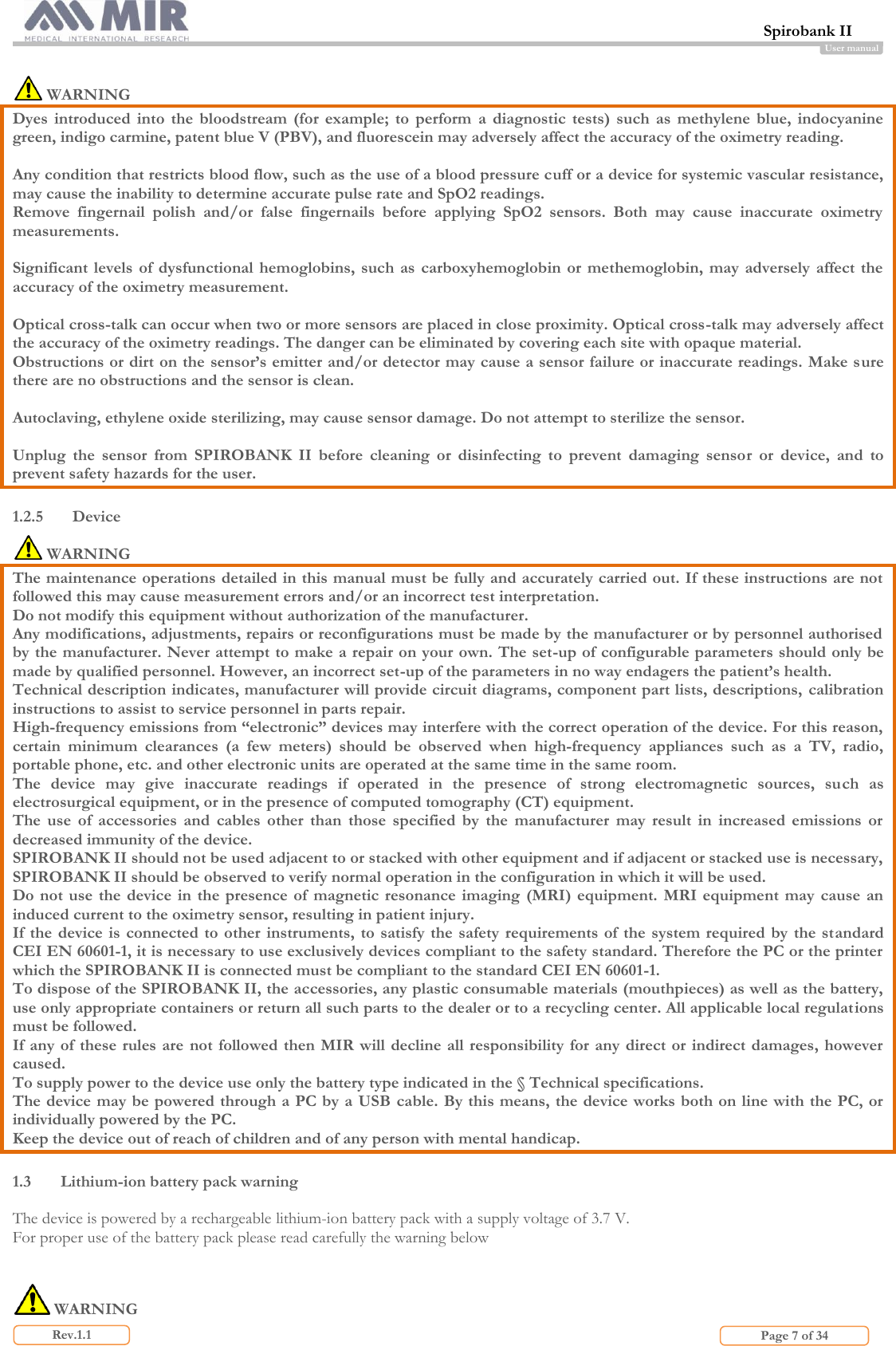  Spirobank II                         Page 7 of 34 Rev.1.1 User manual   WARNING Dyes  introduced  into  the  bloodstream  (for  example;  to  perform  a  diagnostic  tests)  such  as  methylene  blue,  indocyanine green, indigo carmine, patent blue V (PBV), and fluorescein may adversely affect the accuracy of the oximetry reading.   Any condition that restricts blood flow, such as the use of a blood pressure cuff or a device for systemic vascular resistance, may cause the inability to determine accurate pulse rate and SpO2 readings. Remove  fingernail  polish  and/or  false  fingernails  before  applying  SpO2  sensors.  Both  may  cause  inaccurate  oximetry measurements.  Significant levels  of dysfunctional  hemoglobins, such  as carboxyhemoglobin or  methemoglobin,  may adversely  affect  the accuracy of the oximetry measurement.  Optical cross-talk can occur when two or more sensors are placed in close proximity. Optical cross-talk may adversely affect the accuracy of the oximetry readings. The danger can be eliminated by covering each site with opaque material. Obstructions or dirt on the sensor’s emitter and/or detector may cause a sensor failure or inaccurate readings. Make sure there are no obstructions and the sensor is clean.  Autoclaving, ethylene oxide sterilizing, may cause sensor damage. Do not attempt to sterilize the sensor.  Unplug  the  sensor  from  SPIROBANK  II  before  cleaning  or  disinfecting  to  prevent  damaging  sensor  or  device,  and  to prevent safety hazards for the user.  1.2.5 Device  WARNING The maintenance operations detailed in this manual must be fully and accurately carried out. If these instructions are not followed this may cause measurement errors and/or an incorrect test interpretation.  Do not modify this equipment without authorization of the manufacturer. Any modifications, adjustments, repairs or reconfigurations must be made by the manufacturer or by personnel authorised by the manufacturer. Never attempt to make a repair on your own. The set-up of configurable parameters should only be made by qualified personnel. However, an incorrect set-up of the parameters in no way endagers the patient’s health. Technical description indicates, manufacturer will provide circuit diagrams, component part lists, descriptions,  calibration instructions to assist to service personnel in parts repair. High-frequency emissions from “electronic” devices may interfere with the correct operation of the device. For this reason, certain  minimum  clearances  (a  few  meters)  should  be  observed  when  high-frequency  appliances  such  as  a  TV,  radio, portable phone, etc. and other electronic units are operated at the same time in the same room.  The  device  may  give  inaccurate  readings  if  operated  in  the  presence  of  strong  electromagnetic  sources,  such  as electrosurgical equipment, or in the presence of computed tomography (CT) equipment. The  use  of  accessories  and  cables  other  than  those  specified  by  the  manufacturer  may  result  in  increased  emissions  or decreased immunity of the device.  SPIROBANK II should not be used adjacent to or stacked with other equipment and if adjacent or stacked use is necessary, SPIROBANK II should be observed to verify normal operation in the configuration in which it will be used. Do not use  the  device in the  presence of  magnetic resonance  imaging  (MRI) equipment. MRI  equipment may  cause an induced current to the oximetry sensor, resulting in patient injury. If the device is  connected  to  other instruments, to satisfy the  safety  requirements of the  system required by  the standard CEI EN 60601-1, it is necessary to use exclusively devices compliant to the safety standard. Therefore the PC or the printer which the SPIROBANK II is connected must be compliant to the standard CEI EN 60601-1. To dispose of the SPIROBANK II, the accessories, any plastic consumable materials (mouthpieces) as well as the battery, use only appropriate containers or return all such parts to the dealer or to a recycling center. All applicable local regulations must be followed.  If any  of these rules are not followed then MIR will decline all responsibility for any direct  or indirect damages, however caused. To supply power to the device use only the battery type indicated in the § Technical specifications. The device may be powered through a PC by a USB cable. By this means, the device works both on line with the PC, or individually powered by the PC. Keep the device out of reach of children and of any person with mental handicap.  1.3 Lithium-ion battery pack warning  The device is powered by a rechargeable lithium-ion battery pack with a supply voltage of 3.7 V. For proper use of the battery pack please read carefully the warning below      WARNING 