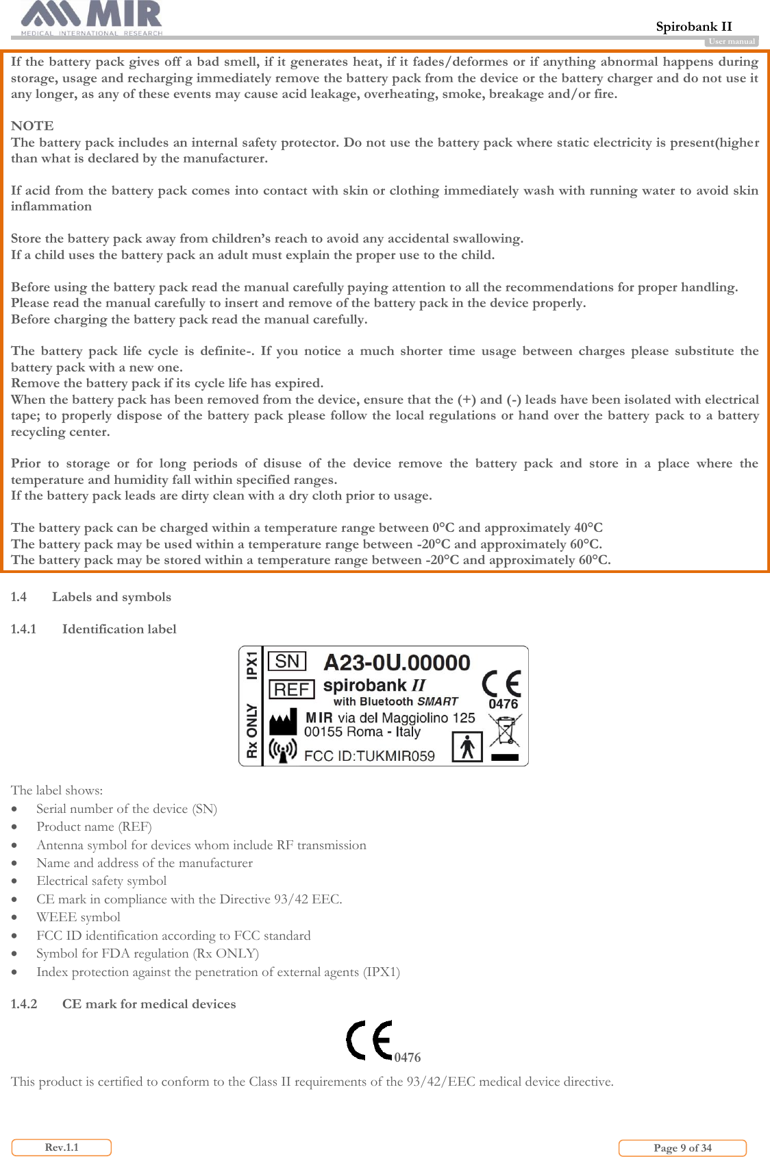  Spirobank II                         Page 9 of 34 Rev.1.1 User manual If the battery pack gives off a bad smell, if it generates heat, if it fades/deformes or if anything abnormal happens during storage, usage and recharging immediately remove the battery pack from the device or the battery charger and do not use it any longer, as any of these events may cause acid leakage, overheating, smoke, breakage and/or fire.  NOTE The battery pack includes an internal safety protector. Do not use the battery pack where static electricity is present(higher than what is declared by the manufacturer.  If acid from the battery pack comes into contact with skin or clothing immediately wash with running water to avoid skin inflammation  Store the battery pack away from children’s reach to avoid any accidental swallowing. If a child uses the battery pack an adult must explain the proper use to the child.  Before using the battery pack read the manual carefully paying attention to all the recommendations for proper handling. Please read the manual carefully to insert and remove of the battery pack in the device properly. Before charging the battery pack read the manual carefully.  The  battery  pack  life  cycle  is  definite-.  If  you  notice  a  much  shorter  time  usage  between  charges  please  substitute  the battery pack with a new one. Remove the battery pack if its cycle life has expired. When the battery pack has been removed from the device, ensure that the (+) and (-) leads have been isolated with electrical tape; to properly dispose of the battery pack please follow the local regulations or hand over the battery  pack to a battery recycling center.  Prior  to  storage  or  for  long  periods  of  disuse  of  the  device  remove  the  battery  pack  and  store  in  a  place  where  the temperature and humidity fall within specified ranges. If the battery pack leads are dirty clean with a dry cloth prior to usage.  The battery pack can be charged within a temperature range between 0°C and approximately 40°C The battery pack may be used within a temperature range between -20°C and approximately 60°C. The battery pack may be stored within a temperature range between -20°C and approximately 60°C.  1.4 Labels and symbols  1.4.1 Identification label   The label shows:  Serial number of the device (SN)  Product name (REF)  Antenna symbol for devices whom include RF transmission  Name and address of the manufacturer  Electrical safety symbol  CE mark in compliance with the Directive 93/42 EEC.  WEEE symbol  FCC ID identification according to FCC standard  Symbol for FDA regulation (Rx ONLY)  Index protection against the penetration of external agents (IPX1)  1.4.2 CE mark for medical devices 0476 This product is certified to conform to the Class II requirements of the 93/42/EEC medical device directive.  